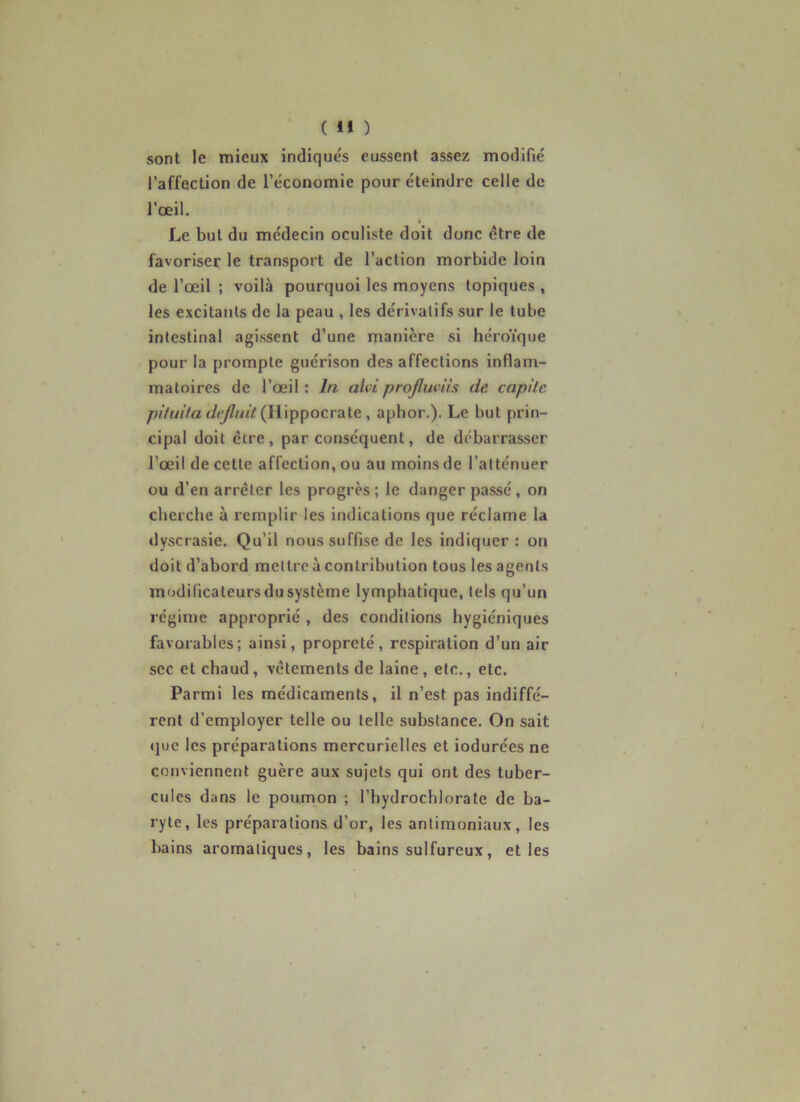 sont le mieux indiqués eussent assez modifié l’affection de l’économie pour éteindre celle de l'œil. Le but du médecin oculiste doit donc être de favoriser le transport de l’action morbide loin de l’œil ; voilà pourquoi les moyens topiques , les excitants de la peau , les dérivatifs sur le tube intestinal agissent d’une manière si héroïque pour la prompte guérison désaffections inflam- matoires de l’œil : In ahi projluviis de capitc pituita dejluit (Hippocrate , aphor.). Le but prin- cipal doit être, par conséquent, de débarrasser l’œil de cette affection, ou au moins de l’atténuer ou d’en arrêter les progrès ; le danger passé , on cherche à remplir les indications que réclame la dyscrasie. Qu’il nous suffise de les indiquer : on doit d’abord mettre à contribution tous les agents modificateurs du système lymphatique, tels qu’un régime approprié , des conditions hygiéniques favorables; ainsi, propreté, respiration d’un air sec et chaud, vêtements de laine, etc., etc. Parmi les médicaments, il n’est pas indiffé- rent d’employer telle ou telle substance. On sait que les préparations mercurielles et iodurées ne conviennent guère aux sujets qui ont des tuber- cules dans le poumon ; l’hydrochlorate de ba- ryte, les préparations d’or, les antimoniaux, les bains aromatiques, les bains sulfureux, et les