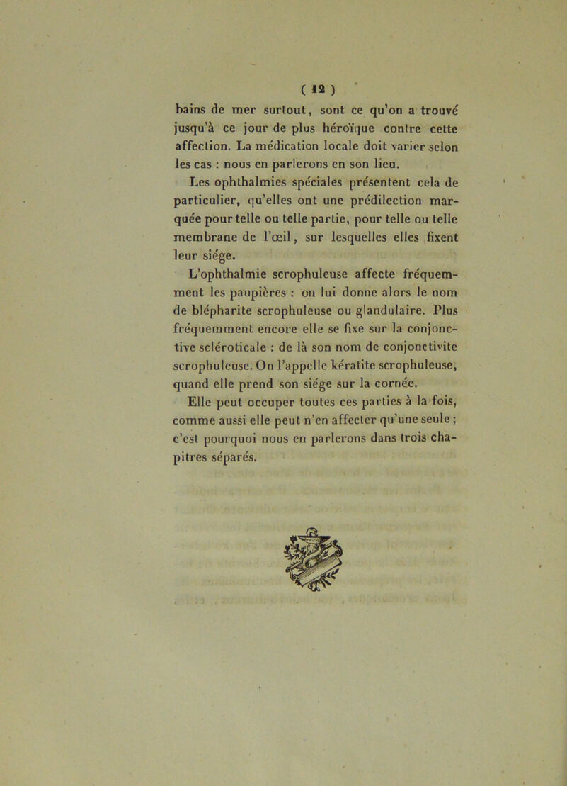 bains de mer surtout, sont ce qu’on a trouvé jusqu’à ce jour de plus héroï(jue contre cette affection. La médication locale doit varier selon les cas : nous en parlerons en son lieu. Les ophlhalmies spéciales présentent cela de particulier, qu’elles ont une prédilection mar- quée pour telle ou telle partie, pour telle ou telle membrane de l’œil, sur lesquelles elles fixent leur siège. L’ophthalmie scrophuleuse affecte fréquem- ment les paupières : on lui donne alors le nom de blépharite scrophuleuse ou glandulaire. Plus fréquemment encore elle se fixe sur la conjonc- tive scléroticale : de là son nom de conjonctivite scrophuleuse. On l’appelle kératite scrophuleuse, quand elle prend son siège sur la cornée. Elle peut occuper toutes ces parties à la'fois, comme aussi elle peut n’en affecter qu’une seule ; c’est pourquoi nous en parlerons dans trois cha- pitres séparés.