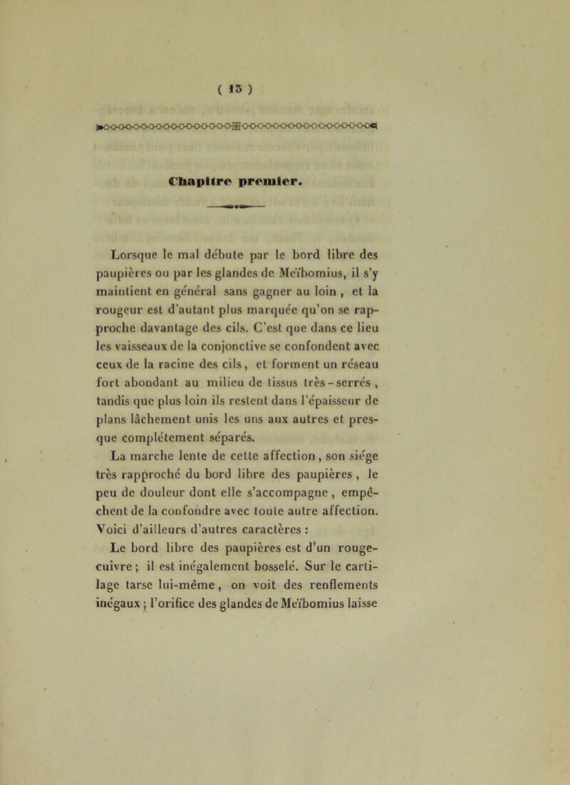 >»0<>CK>^>0-0<KXKKKH>0<><>ffi<>0<:<>CX><>^ «■CO€i €bapltro> premier. Lorsque le mal débute par le bord libre des paupières ou par les glandes de Meïbomius, il s’y maintient en général sans gagner au loin , et la rougeur est d’autant plus marquée qu’on se rap- proche davantage des cils. C’est que dans ce lieu les vaisseaux de la conjonctive se confondent avec ceux de la racine des cils, et forment un réseau fort abondant au milieu de tissus très-serres, tandis que plus loin ils restent dans l’épaisseur de plans lâchement unis les uns aux autres et pres- que complètement séparés. La marche lente de cette affection, son siège très rapproché du bord libre des paupières , le peu de douleur dont elle s’accompagne, empê- chent de la confondre avec toute autre affection. Voici d’ailleurs d’autres caractères : Le bord libre des paupières est d’un rouge- cuivre ; il est inégalement bosselé. Sur le carti- lage tarse lui-même, on voit des renflements inégaux ; l’oriflce des glandes de Me'ibomius laisse