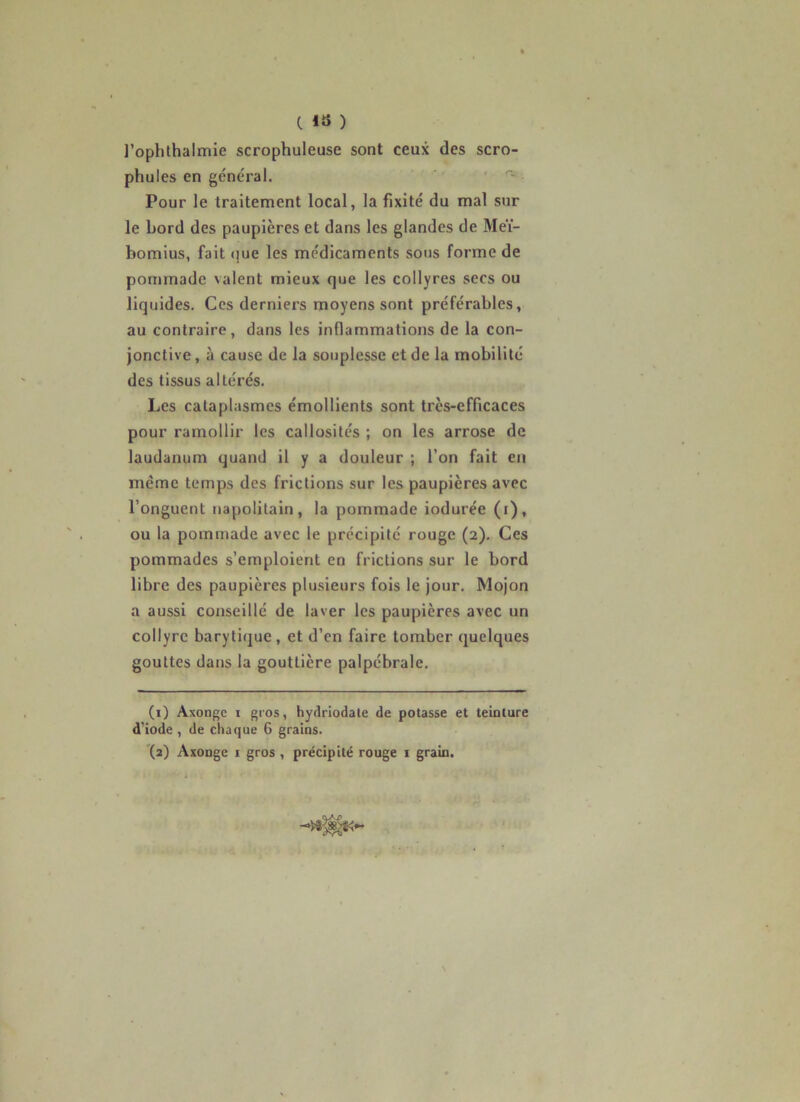 l’ophlhalmie scrophuleuse sont ceux des scro- phules en général. ■ Pour le traitement local, la fixité du mal sur le bord des paupières et dans les glandes de Meï- bomius, fait «juc les médicaments sous forme de pommade valent mieux que les collyres secs ou liquides. Ces derniers moyens sont préférables, au contraire, dans les inflammations de la con- jonctive , à cause de la souplesse et de la mobilité des tissus altérés. Les cataplasmes émollients sont très-efficaces pour ramollir les callosités ; on les arrose de laudanum quand il y a douleur ; l’on fait en même temps des frictions sur les paupières avec l’onguent tiapolitain, la pommade iodurée (i), ou la pommade avec le précipite rouge (2). Ces pommades s’emploient en frictions sur le bord libre des paupières plusieurs fois le jour. Mojon a aussi conseillé de laver les paupières avec un collyre barytique, et d’en faire tomber quelques gouttes dans la gouttière palpébrale. (1) Axonge I gros, hydriodate de potasse et teinture d'iode , de chaque 6 grains.