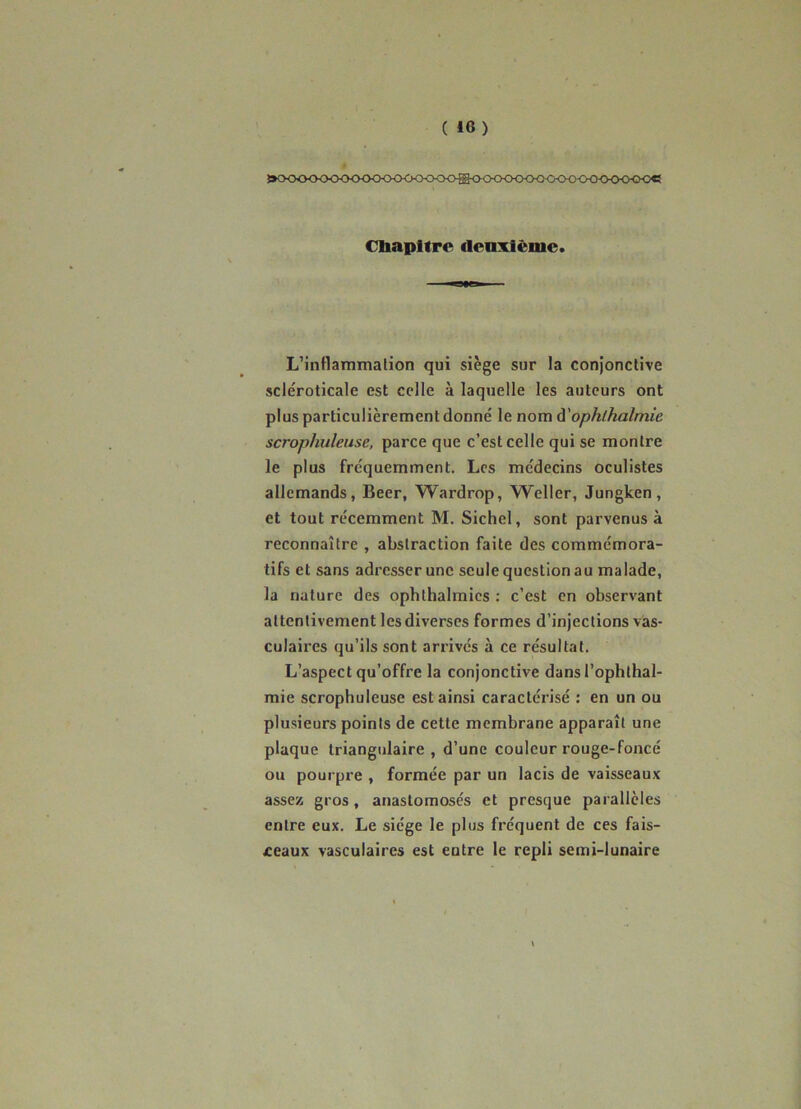 »CKX><XKXK>0<><><K><>>C><>ffi<K>CK><>0<3<><K)<>0<>^^ Cliapttrc deuxième. L’inttammalion qui siège sur la conjonctive scléroticale est celle à laquelle les auteurs ont plus particulièrement donné le nom à'ophlhalmie scrophuleuse, parce que c’est celle qui se montre le plus fréquemment. Les médecins oculistes allemands, Beer, Wardrop, Weller, Jungken, et tout récemment M. Sichel, sont parvenus à reconnaître , abstraction faite des commémora- tifs et sans adresser une seule question au malade, la nature des ophthalmies ; c’est en observant attentivement les diverses formes d’injections vâs- culaires qu’ils sont arrivés à ce résultat. L’aspect qu’offre la conjonctive dansl’ophthal- mie scrophuleuse est ainsi caractérisé : en un ou plusieurs points de cette membrane apparaît une plaque triangulaire , d’une couleur rouge-foncé ou pourpre , formée par un lacis de vaisseaux assez gros, anastomosés et presque parallèles entre eux. Le siège le plus fréquent de ces fais- ceaux vasculaires est entre le repli semi-lunaire