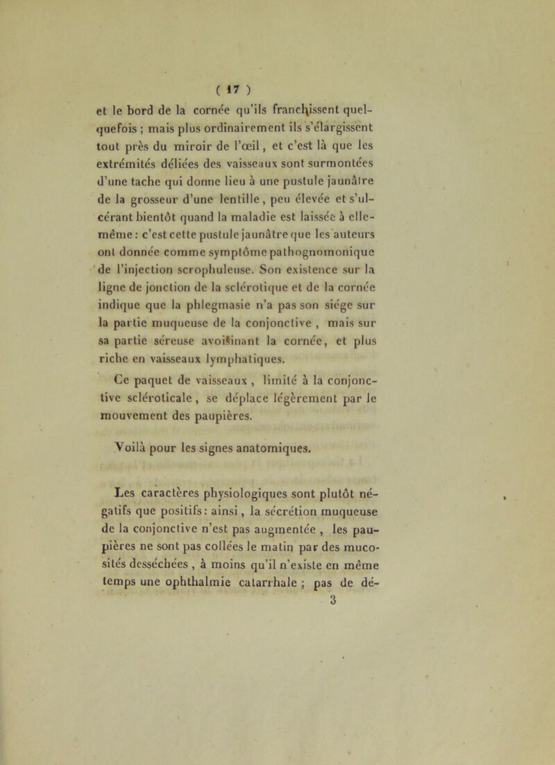 et le bord de la cornée qu’ils frand\issent quel- quefois ; mais plus ordinairement ils s’élargissent tout près du miroir de l’œil, et c’esrt là que les extrémités déliées des vaisseaux sont surmontées d’une tache qui donne lieu à une pustule jaunâtre de la grosseur d’une lentille, peu élevée et s’ul- cérant bientôt quand la maladie est laissée à elle- même: c’est cette pustule jaunâtre que les auteurs ont donnée comme symptôme pathognomonique 'de l’injection scrophuleuse. Son existence sur la ligne de jonction de la sclérotique et de la cornée indique que la phlegmasie n’a pas son siège sur la partie muqueuse de la conjonctive , mais sur sa partie séreuse avoi§inant la cornée, et plus riche en vaisseaux lymphatiques. Ce paquet de vaisseaux , limité à la conjonc- tive sclérolicale , se déplace légèrement par Je mouvement des paupières. Voilà pour les signes anatomiques. Les caractères physiologiques sont plutôt né- gatifs que positifs; ainsi, la sécrétion muqueuse de la conjonctive n’est pas augmentée , les pau- pières ne sont pas collées le matin par des muco- sités desséchées , à moins qu’il n’existe en même temps une ophthalmie catarrhale ; pas de dé- 3