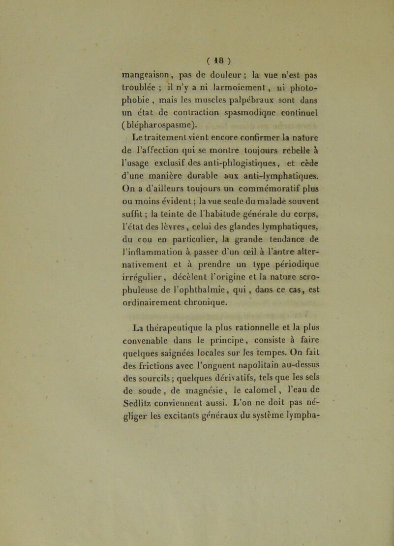 mangeaison, pas de douleur ; la vue n’est pas trouble'e ; il n’y a ni larmoiement, ni photo- phobie , mais les muscles palpébraux sont dans un état de contraction spasmodique continuel ( blépharospasme). Le traitement vient encore confirmer la nature de l’affection qui se montre toujours rebelle à l’usage exclusif des anli-phlogistiques, et cède d’une manière durable aux anti-lymphatiques. On a d’ailleurs toujours un commémoratif plus ou moins évident ; la vue seule du malade souvent suffit ; la teinte de l’habitude générale du corps, l’état des lèvres, celui des glandes lymphatiques, du cou en particulier, la grande tendance de l’inflammation à passer d’un œil à l’autre alter- nativement et à prendre un type périodique irrégulier, décèlent l’origine et la nature scro- phuleuse de l’ophlhalmie, qui, dans ce cas, est ordinairement chronique. La thérapeutique la plus rationnelle et la plus convenable dans le principe, consiste à faire quelques saignées locales sur les tempes. On fait des frictions avec l’onguent napolitain au-dessus des sourcils ; quelques dérivatifs, tels que les sels de soude , de magnésie , le calomel, l’eau de Sedlitz conviennent aussi. L’on ne doit pas né- gliger les excitants généraux du système lympha-