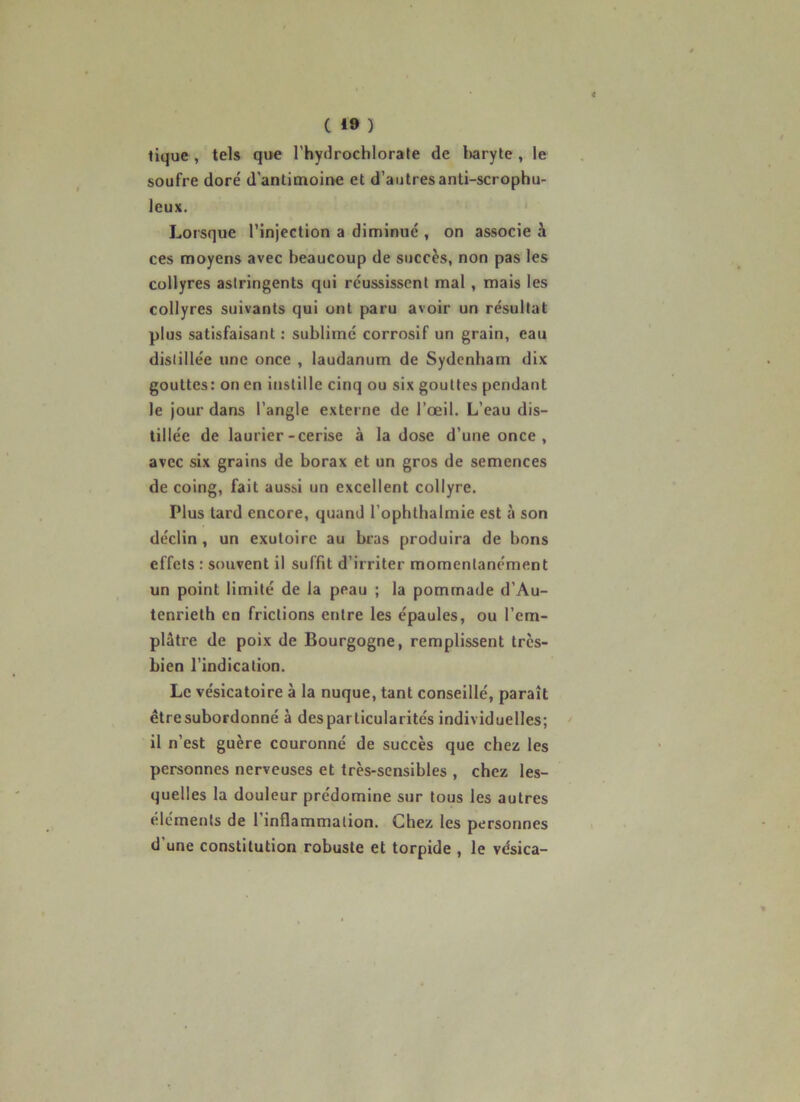 tique , tels que l’hydrochlorate de Iwiryte , le soufre dore' d’antimoii>e et d’autresanti-scrophu- leux. Lorsque l’injection a diminué , on associe à ces moyens avec beaucoup de succès, non pas les collyres astringents qui réussissent mal , mais les collyres suivants qui ont paru avoir un résultat plus satisfaisant : sublimé corrosif un grain, eau distillée une once , laudanum de Sydenham dix gouttes: on en instille cinq ou six gouttes pendant le jour dans l’angle externe de l’œil. L’eau dis- tillée de laurier-cerise à la dose d’une once , avec six grains de borax et un gros de semences de coing, fait aussi un excellent collyre. Plus tard encore, quand l’ophthalmie est à son déclin , un exutoire au bras produira de bons effets : souvent il suffit d’irriter momentanément un point limité de la peau ; la pommade d’Au- tenrieth en frictions entre les épaules, ou l’em- plâtre de poix de Bourgogne, remplissent très- bien l’indication. Le vésicatoire à la nuque, tant conseillé, paraît être subordonné à des particularités individuelles; il n’est guère couronné de succès que chez les personnes nerveuses et très-sensibles , chez les- quelles la douleur prédomine sur tous les autres éléments de l’inflammation. Chez les personnes d’une constitution robuste et torpide , le vésica-