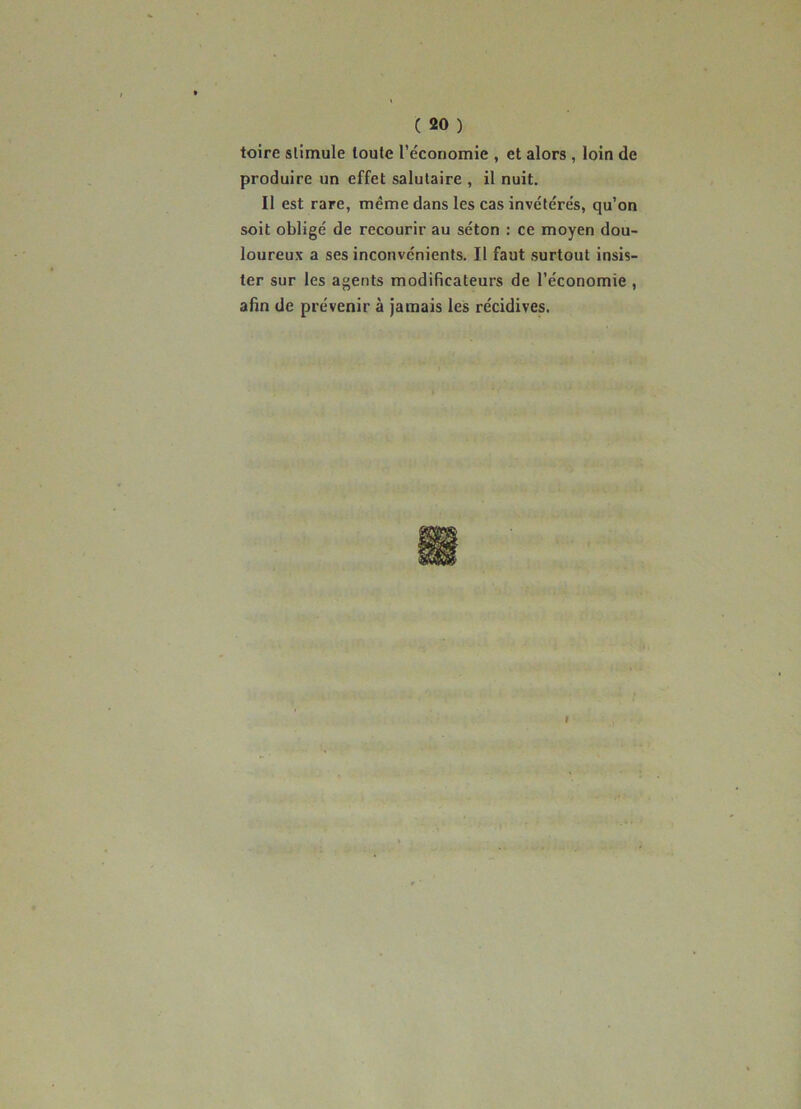 toire stimule toute l’économie , et alors , loin de produire un effet salutaire , il nuit. Il est rare, même dans les cas invétérés, qu’on soit obligé de recourir au séton : ce moyen dou- loureux a ses inconvénients. Il faut surtout insis- ter sur les agents modificateurs de l’économie , afin de prévenir à jamais les récidives.