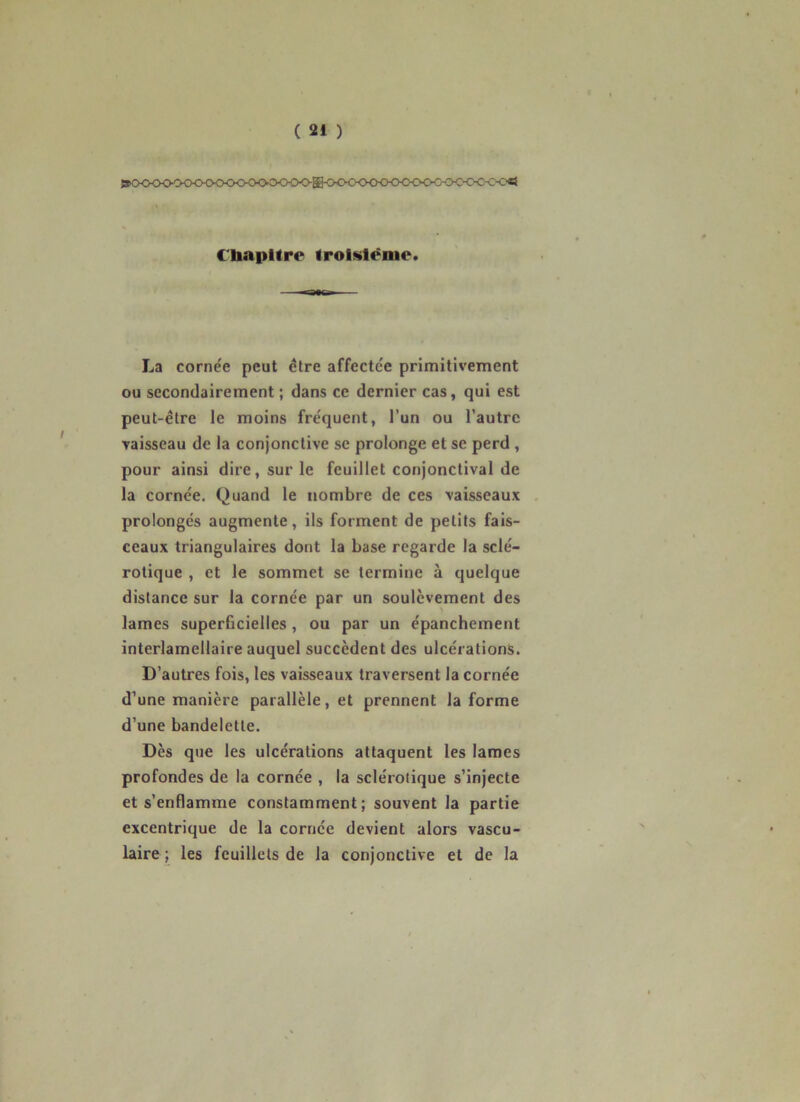 »€li,flFOO0©<><><X><K><>^OO<^g^^<>C<K><>C^^ C'bapltre iroiMlèmc. ,.y La cornée peut être affectée primitivement ou secondairement ; dans ce dernier cas, qui est peut-être le moins fréquent, l’un ou l’autre vaisseau de la conjonctive se prolonge et se perd , pour ainsi dire, sur le feuillet conjonctival de la cornée. Quand le nombre de ces vaisseaux prolongés augmente, ils forment de petits fais- ceaux triangulaires dont la base regarde la sclé- rotique , et le sommet se termine à quelque distance sur la cornée par un soulèvement des lames superficielles, ou par un épanchement interlamellaire auquel succèdent des ulcérations. D’autres fois, les vaisseaux traversent la cornée d’une manière parallèle, et prennent la forme d’une bandelette. Dès que les ulcérations attaquent les lames profondes de la cornée , la sclérotique s’injecte et s’enflamme constamment; souvent la partie excentrique de la cornée devient alors vascu- laire ; les feuillets de la conjonctive et de la