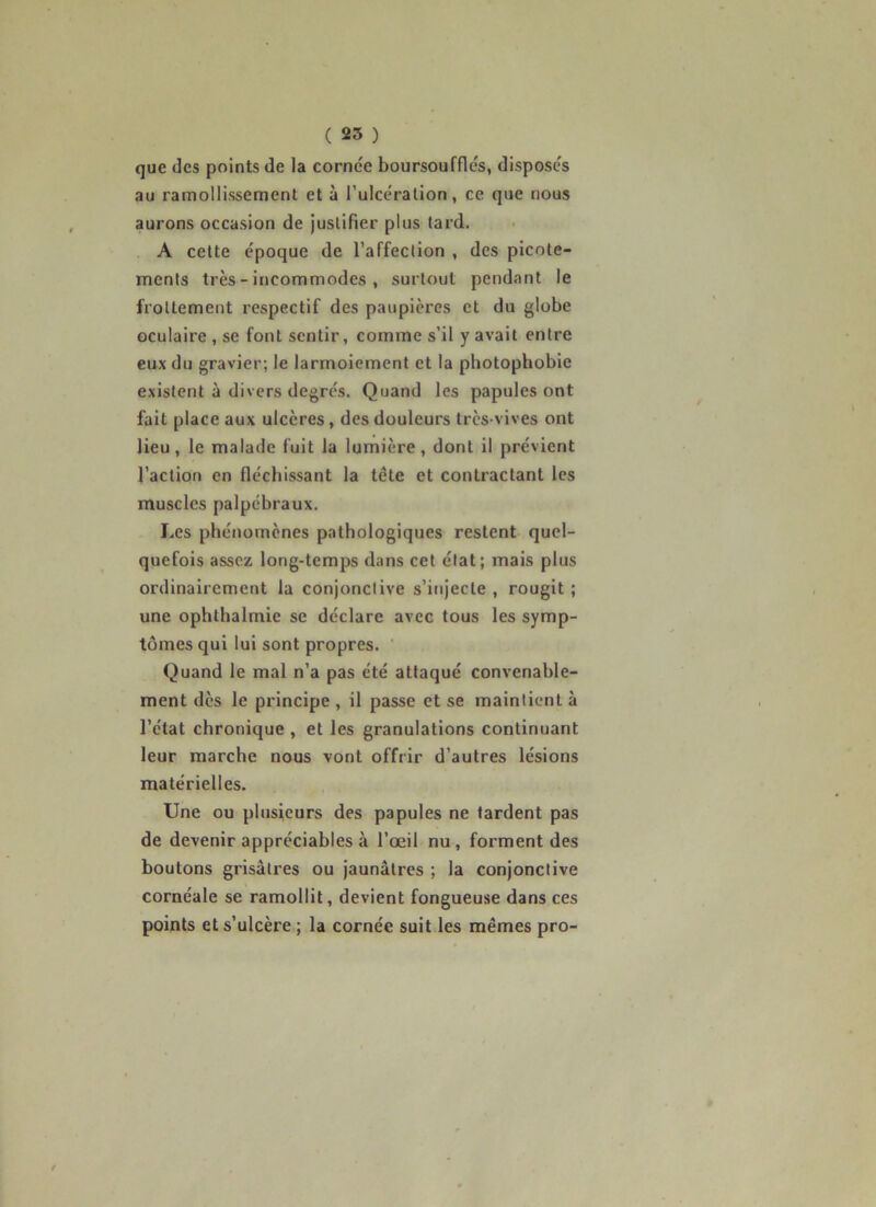 que des points de la cornée boursoufflés, disposés au ramollissement et à l’ulcéralion, ce que nous aurons occasion de juslifier plus tard. A celte époque de l’affeclion , des picote- menls très - incommodes , surtout pendant le froltement respectif des paupières et du globe oculaire , se font sentir, comme s’il y avait entre eux du gravier; le larmoiement et la photophobie existent à divers degrés. Quand les papules ont fait place aux ulcères, des douleurs très-vives ont lieu, le malade fuit la lumière, dont il prévient l’action en fléchissant la tête et contractant les muscles palpébraux. Les phénomènes pathologiques restent quel- quefois assez long-temps dans cet état; mais plus ordinairement la conjonctive s’injecte , rougit ; une ophthalmie se déclare avec tous les symp- tômes qui lui sont propres. Quand le mal n’a pas été attaqué convenable- ment dès le principe , il passe et se maintient à l’état chronique , et les granulations continuant leur marche nous vont offrir d’autres lésions matérielles. Une ou plusieurs des papules ne lardent pas de devenir appréciables à l’oeil nu, forment des boutons grisâtres ou jaunâtres ; la conjonctive cornéale se ramollit, devient fongueuse dans ces points et s’ulcère ; la cornée suit les mêmes pro-