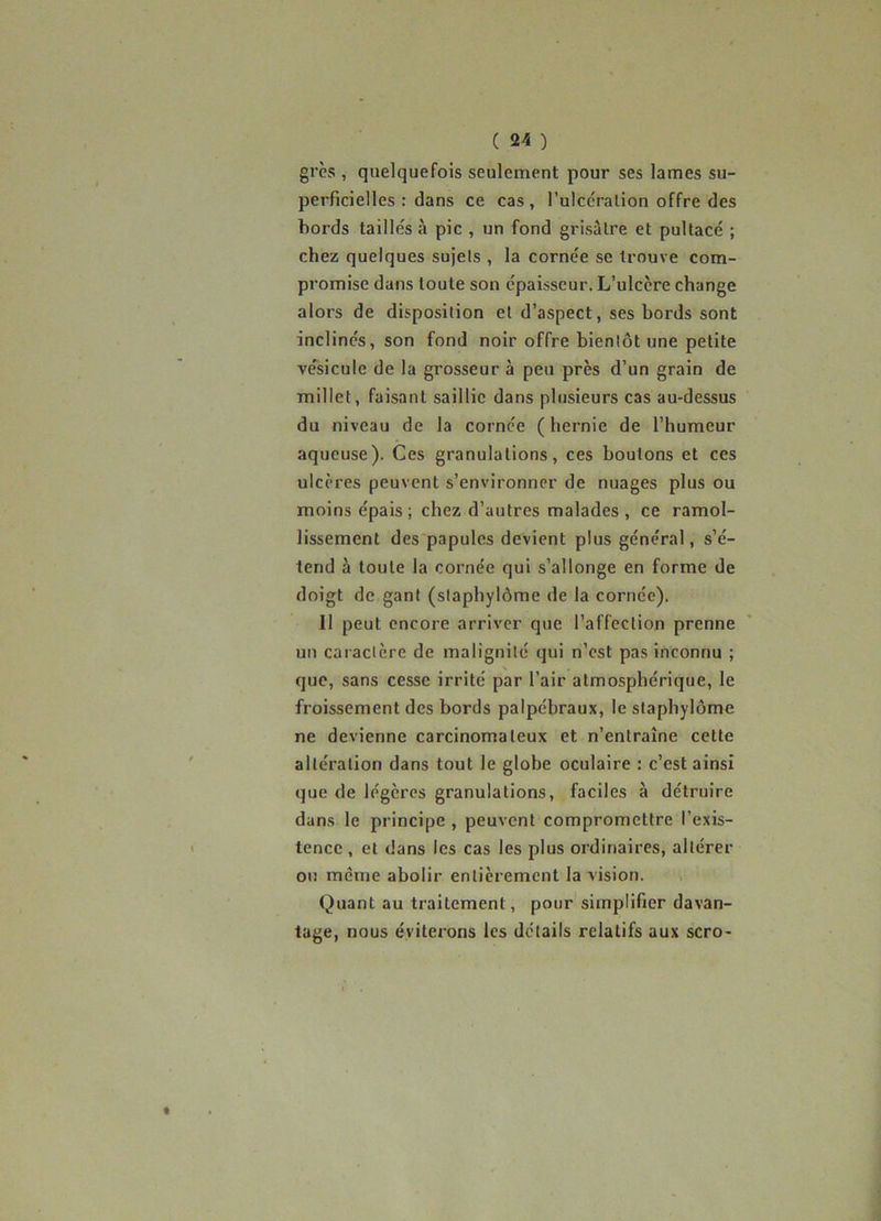 grès , quelquefois seulement pour ses lames su- perficielles : dans ce cas, l’ulccralion offre des bords taillés à pic , un fond grisâtre et pultacé ; chez quelques sujets , la cornée se trouve com- promise dans toute son épaisseur. L’ulcère change alors de disposition et d’aspect, ses bords sont inclinés, son fond noir offre bientôt une petite ve'sicule de la grosseur à peu près d’un grain de millet, faisant saillie dans plusieurs cas au-dessus du niveau de la cornée ( hernie de l’humeur aqueuse). Ces granulations, ces boutons et ces ulcères peuvent s’environner de nuages plus ou moins épais ; chez d’autres malades , ce ramol- lissement des'papules devient plus général, s’é- tend à toute la cornée qui s’allonge en forme de doigt de gant (slaphylôme de la cornée). Il peut encore arriver que l’affection prenne un caractère de malignité qui n’est pas inconnu ; que, sans cesse irrité par l’air atmosphérique, le froissement des bords palpébraux, le slaphylôme ne devienne carcinomateux et n’entraîne cette altération dans tout le globe oculaire : c’est ainsi que de légères granulations, faciles à détruire dans le principe , peuvent compromettre l’exis- tence , et dans les cas les plus ordinaires, altérer on même abolir entièrement la vision. Quant au traitement, pour simplifier davan- tage, nous éviterons les détails relatifs aux scro-