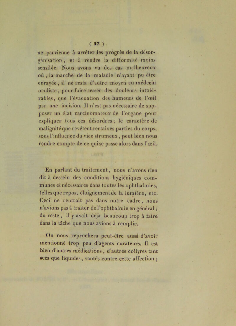 ( ) ne parvienne à arrêter les progrès de la désor- ganis.aîion , et à rendre la difformité' moins sensible. Nous avons vu des cas malheureux où , la marche de la maladie n’ayant pu être enrayée, il ne resta d’autre moyen au médecin oculiste , pour faire cesser des douleurs intolé- rables, que l’évacuation des humeurs de l’œil par une incision. Il n’est pas nécessaire de sup- poser un état carcinomateux de l’organe pour expli(]ucr tous ces désordres; le caractère de malignitéque revèlenteertaines parties du corps, .sous rinlluence du vice strumeux , peut bien nous rendre compte de ce qui se passe alors dans l’œil. En parlant du traitement, nous n’avons rien dit à dessein des conditions hygiéniques com- munes et nécessaires dans toutes les ophthahnies, telles que repos, éloignementde la lumière, etc. Ceci ne rentrait pas dans notre cadre, nous n’avions pas à traiter de l'ophthalmie en général ; du reste , il y avait déjà beaucoup trop à faire dans la tache que nous avions à remplir. On nous reprochera peut-être aussi d’avoir mentionné trop peu d’agents curateurs. Il est bien d’autres médications , d’autres collyres tant secs que liquides, vantés contre cette affection ;