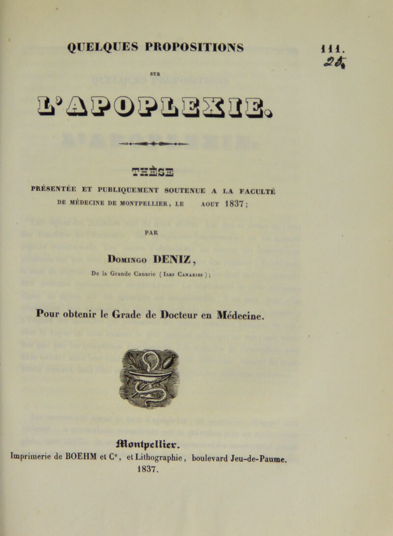 QUELQUES PROPOSITIOI\S StJfi 111. THÈSE PRÉSENTÉE ET PUBLIQUEMENT SOUTENUE A LA FACULTÉ DE MÉDECINE DE MONTPELLIER, LE AOUT 1837; PAR Domingo DENIZ , De la Grande Canarie ( Iles CASABias ) ; Pour obtenir le Grade de Docteur en Médecine. iDont|ielUeir. Imprimerie de BOEHM et C% et Lithographie , boulevard Jeu-de-Paume. 1837.