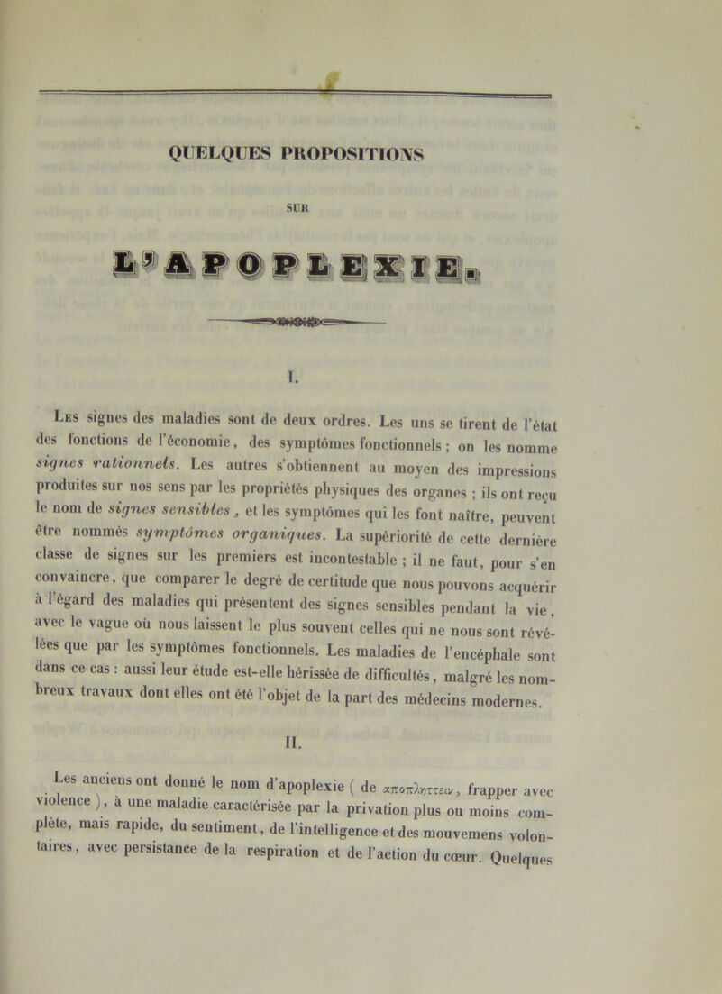 SUR I. Lks signes des maladies sont de deux ordres. Les uns se tirent de l’état des fonctions de l’économie, des symptômes fonctionnels ; on les nomme signes rationnels. Les autres s’obtiennent au moyen des impressions produites sur nos sens par les propriétés physiques des organes ; ils ont reçu le nom de signes sensibles ^ et les symptômes qui les font naître, peuvent être nommés symptômes organiques. La supériorité de cette dernière classe de signes sur les premiers est incontestable ; il ne faut, pour s’en convaincre, que comparer le degré de certitude que nous pouvons acquérir à l’égard des maladies qui présentent des signes sensibles pendant la vie, avec le vague où nous laissent le plus souvent celles qui ne nous sont révé- lées que par les symptômes fonctionnels. Les maladies de l’encéphale sont dans ce cas : aussi leur étude est-elle hérissée de difficultés, malgré les nom- breux travaux dont elles ont été l’objet de la part des médecins modernes. IL Les anciens ont donné le nom d’apoplexie ( de , frapper avec violence ), a une maladie caractérisée par la privation plus ou moins com- p ete, mais rapide, du sentiment, de l’intelligence et des mouvemens volon- taires, avec persistance de la respiration et de l’action du cœur. Quelques