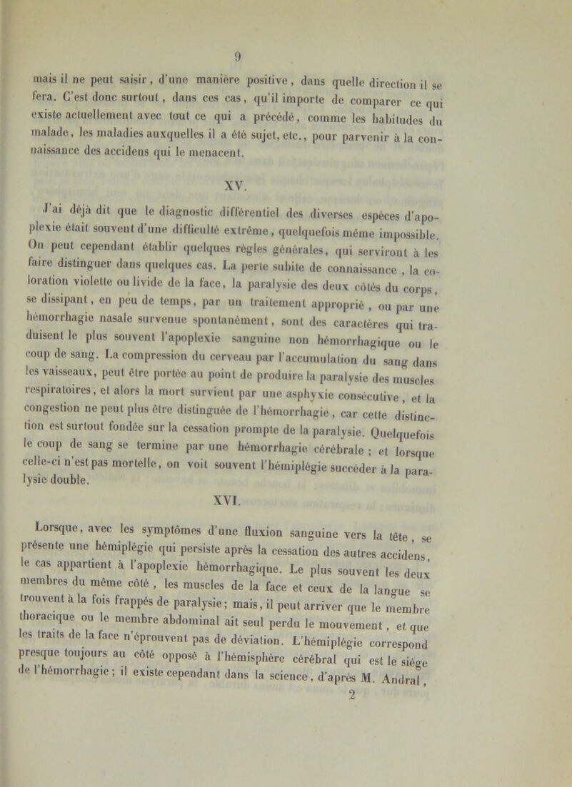 mais il ne peut saisir, d’une manière positive, dans quelle direction il se fera. C’est donc surtout, dans ces cas, qu’il importe de comparer ce qui existe actuellement avec tout ce qui a précédé, comme les habitudes du malade, les maladies auxquelles il a été sujet, etc., pour parvenir à la con- naissance des accidens qui le menacent. XV. •l'ai déjà dit que le diagnostic différentiel des diverses espèces d’apo- plexie était souvent d’une diflicullé extrême, quelquefois même impossible. On peut cependant établir quelques règles générales, qui serviront à les faire distinguer dans quelques cas. La perte subite de connaissance , la co- loration violette ou livide de la face, la paralysie des deux côtés du corps, se dissipant en peu de temps, par un traitement approprié , ou par une hémorrhagie nasale survenue spontanément, sont des caractères qui tra- duisent le plus souvent l’apoplexie sanguine non hémorrhagique ou le coup de sang. La compression du cerveau par l’accumulation du sang dans les vaisseaux, peut être portée au point de produire la paralysie des muscles respiratoires, et alors la mort survient par une asphyxie consécutive, et la congestion ne peut plus être distinguée de l’hémorrhagie , car cette distinc- tion est surtout fondée sur la cessation prompte de la paralysie. Quelquefois le coup de sang se termine par une hémorrhagie cérébrale ; et lorsque celle-ci n’est pas mortelle, on voit souvent l’hémiplégie succéder à la nan. lysic double. ^ XVI. Lorsque, avec les symptômes d’une fluxion sanguine vers la tête se présente une hémiplégie qui persiste après la cessation des autres accidens le cas appartient à l’apoplexie hémorrhagiqne. Le plus souvent les deux membres du même côté , les muscles de la face et ceux de la lan<^ue se trouvent à la fois frappés de paralysie; mais, il peut arriver que le inembre thoracique ou le membre abdominal ait seul perdu le mouvement, et que les traits de la face n’éprouvent pas de déviation. L’hémiplégie correspond presque toujours au côté opposé h l’hémisphère cérébral qui est le siège de l’hémorrhagie; il existe cependant dans la science, d’après M. Amiral, 2