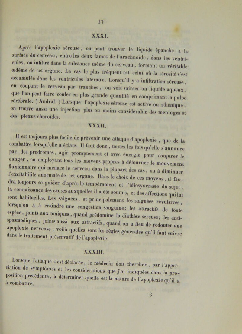 XXXI. Après l’apoplexie séreuse, ou peut trouver le liquide épanché à la surface du cerveau , entre les deux lames de l’arachnoïde , dans les ventri- cules, ou iuflltré dans la substance même du cerveau, formant un véritable œdème de cet organe. Le cas le plus fréquent est celui où la sérosité s’est accumulée dans les ventricules latéraux. Lorsqu’il y a inÛltration séreuse, «'n coupant le cerveau par tranches, on voit suinter un liquide aqueux ’ que l’on peut faire couler en plus grande quantité en comprimant la pulpe cérébrale. ( Andral. ) Lorsque l’apoplexie séreuse est active ou sthénique , on trouve aussi une injection plus ou moins considérable des méninges et des plexus choroïdes. ” XXXII. 11 est toujours plus facile de prévenir une attaque d’apoplexie , que de la combattre lorsqu’elle a éclaté. Il faut donc , toutes les fois qu’elle s’annonce par des prodromes, agir promptement et avec énergie pour conjurer le danger , en employant tous les moyens propres à détourner le mouvement fluxionnaire qui menace le cerveau dans la plupart des cas, ou à diminuer exctab.hté anormale de cet organe. Dans le choix de ces moyens il fau (Ira toujours se guider d’après le tempérament et l’idiosyncrasie du sujet la connaissance des causes auxquelles il a été soumis, et des affections qui lui son habituelles. Les saignées, et principalement les saignées révulsives orsquon a à craindre une congestion sanguine; les attractifs de toute espèce, joints aux toniques , quand prédomine la diathèse séreuse- les anti spasmodiques, joints aussi aux attractifs, quand on a lieu de redouter une ^plexie nerveuse ; voilà quelles sont les règles générales qu’il faut suivre dans le traitement préservatif de l’apoplexie. XXXIII. L»,sq„c attaque s'est déclarée, le médecin doit chercher , nar l'appré- r T 1“' J’ai indiquées dans la pro- nimbat'lrr'^'”'' ’ ” nature de l'apoplexie qu'il a 3