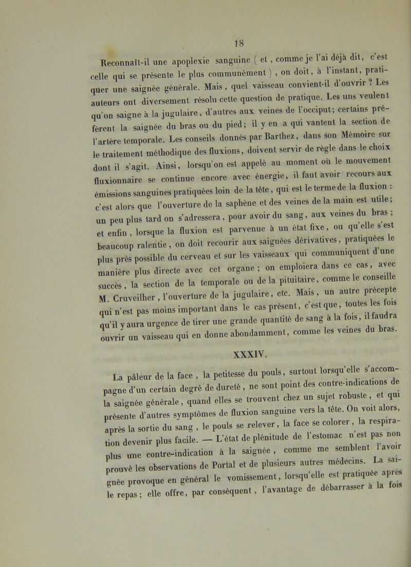 Reconnaîl-il une apoplexie sanguine ( et , comme je l’ai déjà dit, c est celle qui se présente le plus communément ) , on doit, à 1 instant, prati- quer une saignée générale. Mais, quel vaisseau convient-il d’ouvrir ? Les auteurs ont diversement résolu cette question de pratique. Les uns veulent qu’on saigne à la jugulaire, d’autres aux veines de l’occiput; certains pré- fèrent la saignée du bras ou du pied; il y en a qui vantent la section de l’artère temporale. Les conseils donnés par Barthez, dans son Mémoire sur le traitement méthodique des Ouxions, doivent servir de règle dans le choix dont il s’agit. Ainsi, lorsqu’on est appelé au moment oü le mouvement fluxionnaire se continue encore avec énergie, il faut avoir recours aux émissions sanguines pratiquées loin de la tête, qui est le terme de la fluxion : c’est alors que l’ouverture de la saphène et des veines de la main est uti e, un peu plus tard on s’adressera, pour avoir du sang, aux veines du bras ; et enfin , lorsque la fluxion est parvenue à un état fixe, ou qu elle s est beaucoup ralentie, on doit recourir aux saignées dérivatives, pratiquées le plus près possible du cerveau et sur les vaisseaux qui communiquent d une manière plus directe avec cet organe; on emploiera dans ce cas, avec succès, la section de la temporale ou delà pituitaire, comme le conseil e M. Cruveilher, l’ouverture de la jugulaire, etc. Mais, un autre pr cep e qui n’est pas moins important dans le cas présent, c est tou es es oi ya„ra argeace de tirer «ee graede ,ea„tUe de sang à I. fcs, , fandra Ivrir «n vaisseau qui en donne abondamment, eomme les vemes du bras. XXXIV. La pâleur de la t.e. , la petitesse du pouls, surtout lorsqu’elle s’aeeoru- pague d’un certain degré de durelS, ne sont point des contre-ind.cat.ons la saignée générale, quand elles se trouvent cher un sujet robuste, et qut préseL d’autres symptômes de Onvion sanguine vers la tête. On voit alors, apres la sortie du sang , le pouls se relever, la face se colorer, la respira- tion devenir plus facile. - L’état de plénitude de 1 estomac .. est pas non nlus une contre-indication à la saignée , comme me semblent I aroir Louve les ol»erva.ions dé Portai e. de plusieurs autres médecins. La S.H cnée provoque en général le vomissement, lorsqu elle est pratiqu e ap i repas; elle offre, par conséquent, l’avanlage de débarrasser a la