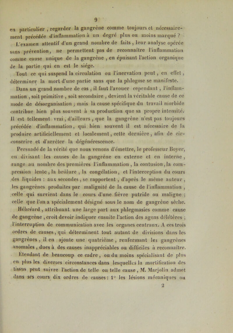 en particulier , regarder la gangrène comme toujours et nécessaire- ment précédée d’inflammation à un degré plus ou moins marqué ? L’examen attentif d’un grand nombre de faits , leur analyse opérée sans prévention, ne permettent pas de reconnaître l’inflammation comme cause unique de la gangrène , en épuisant l’action organique de la partie qui en est le siège. Tout ce qui suspend la circulation ou l’inervation peut, en ciïet , déterminer la mort d’une partie sans que la phlogose se manifeste. Dans un grand nombre de cas , il faut l’avouer cependant , l'inflam- mation , soit primitive , soit secondaire , devient la véritable cause de ce mode de désorganisation ; mais la cause spécifique du travail morbide contribue bien plus souvent à sa production que sa propre intensité. II est tellement vrai, d’ailleurs , que la gangrène n’est pas toujours précédée d’inflammation, qui bien souvent il est nécessaire de la produire artificiellement et localement, cette dernière, afin de cir- conscrire et d’arrêter la dégénérescence. Persuadé de la vérité que nous venons d’émettre, le professeur Boyer, en divisant les causes de la gangrène en externe et en interne , range au nombre des premières l'inflammation , la contusion , la com- pression lente , la brûlure , la congélation, et l’interception du cours des liquides : aux secondes, se rapportent , d’après le même auteur, les gangrènes produites par malignité de la cause de l'inflammation , celle qui survient dans le cours d’une fièvre putride ou maligne ; celle que l’on a spécialement désigné sous le nom de gangrène sèche. Hcbréard , attribuant une large part aux phlegmasics comme cause de gangrène , croit devoir indiquer ensuite l’action des agens dclclères ; l'interruption de communication avec les organes centraux. A ces trois ordres de causes, qui déterminent tout autant de divisions dans les gangrènes , il en ajoute une quatrième , renfermant les gangrènes anomales , dues à des causes inappréciables ou difficiles à reconnaître. intendant de beaucoup ce cadre , ou du moins spécialisant de plus en plus les diverses circonstances dans lesquelles la mortification des tissus peut suivre l’action de telle ou telle cause, M. Marjolin admet dans ses cours dix ordres de causes: 1° les lésions mécaniques ou