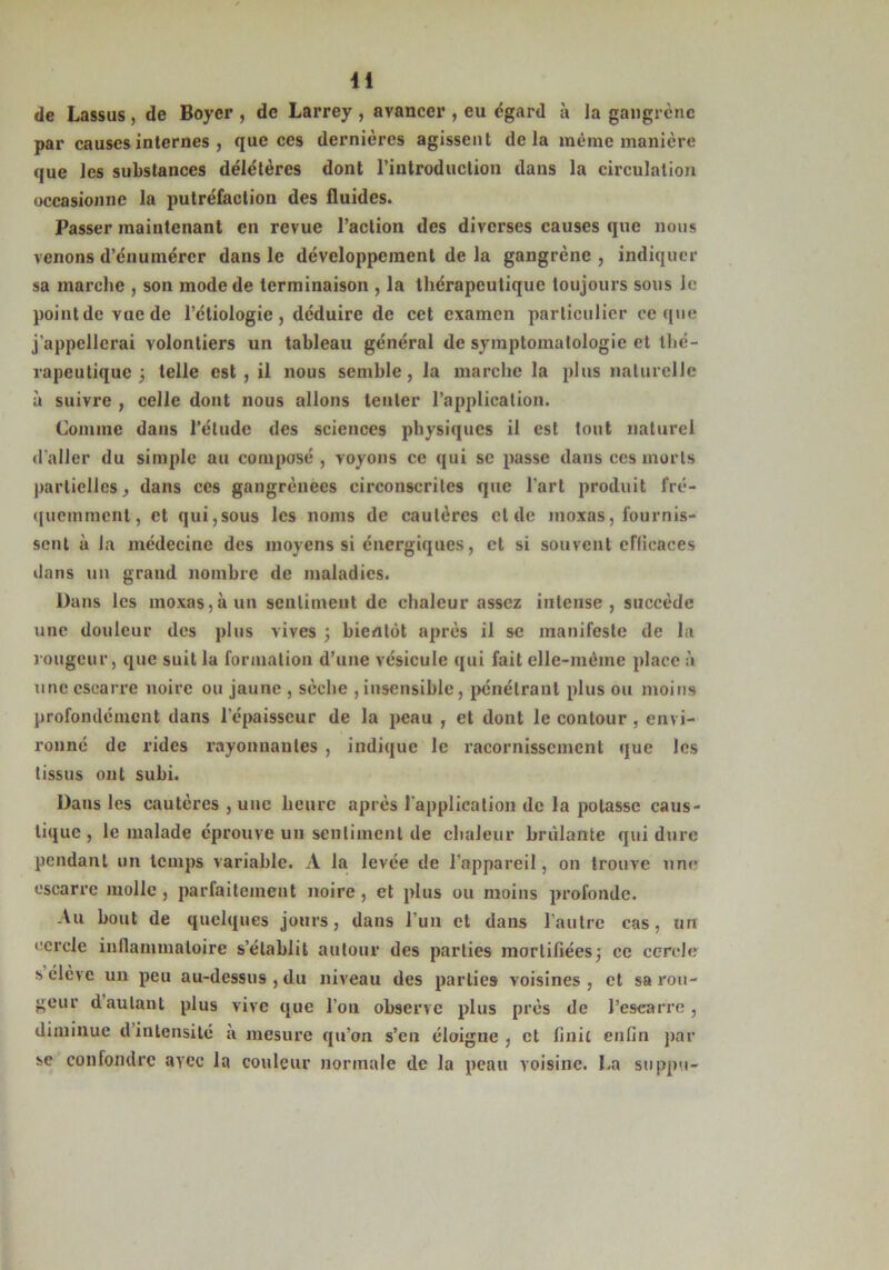 de Lassus , de Boyer , de Larrey , avancer , eu égard à la gangrène par causes internes , que ces dernières agissent delà même manière que les substances délétères dont l’introduction dans la circulation occasionne la putréfaction des fluides. Passer maintenant en revue l’action des diverses causes que nous venons d’énumérer dans le développement de la gangrène , indiquer sa marche , son mode de terminaison , la thérapeutique toujours sous le point de vue de l’étiologie, déduire de cet examen particulier ce que j’appellerai volontiers un tableau général de symptomatologie et thé- rapeutique ; telle est, il nous semble, la marche la plus naturelle à suivre , celle dont nous allons tenter l’application. Comme dans l’élude des sciences physiques il est tout naturel d'aller du simple au composé, voyons ce qui se passe dans ces morts partielles, dans ces gangrèuecs circonscrites que l’art produit fré- quemment, et qui,sous les noms de cautères et de moxas, fournis- sent à la médecine des moyens si énergiques, et si souvent efficaces dans un grand nombre de maladies. Dans les moxas, à un sentiment de chaleur assez intense, succède une douleur des plus vives ; bientôt après il se manifeste de la rougeur, que suit la formation d’une vésicule qui fait elle-même place à une escarre noire ou jaune , sèche ,insensible, pénétrant plus ou moins profondément dans l’épaisseur de la peau , et dont le contour , envi- ronné de rides rayonnantes , indique le racornissement que les tissus ont subi. Dans les cautères , une heure après l'application de la potasse caus- tique , le malade éprouve un sentiment de chaleur brûlante qui dure pendant un temps variable. A la levée de l’appareil, on trouve une escarre molle, parfaitement noire, et plus ou moins profonde. Au bout de quelques jours, dans l’un et dans l’autre cas, un cercle inflammatoire s’établit autour des parties mortifiées; ce cercle s élève un peu au-dessus , du niveau des parties voisines , et sa rou- geur dautant plus vive que l’on observe plus près de l’escarre, diminue d intensité a mesure qu’on s’en éloigne, et finit enfin par se confondre avec la couleur normale de la peau voisine. La suppu-