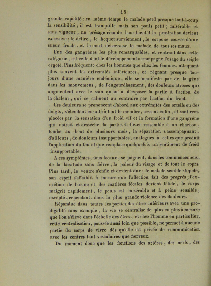 grande rapidité : en même temps le malade perd presque tout-à-coup la sensibilité 3 il est tranquille mais son pouls petit 3 misérable et sans vigueur , ne présage rien de bon: bientôt la prostration devient excessive 3 le délire , le hoquet surviennent, le corps se couvre d’une sueur froide , et la mort débarrasse le malade de tous ses maux. Une des gangrènes les plus remarquables, et rentrant dans cette catégorie , est celle dont le développement accompagne l’usage du seigle ergoté. Plus fréquente chez les hommes que chez les femmes, attaquant plus souvent les extrémités inférieures , et régnant presque tou- jours d’une manière endémique , elle se manifeste par de la gène dans les mouvemens , de l'engourdissement, des douleurs atroces qui augmentent avec le soin qu’on a d’exposer la partie à l’action de la chaleur , qui se calment au contraire par l’action du froid. Ces douleurs se prononcent d’abord aux extrémités des orteils ou des doigts, s’étendent ensuite à tout le membre, cessent enfin , et sont rem- placées par la sensation d’un froid vif et la formation d’une gangrène qui noircit et dessèche la partie. Celle-ci ressemble à un charbon , tombe au bout de plusieurs mois , la séparation s'accompagnant, d’ailleurs , de douleurs insupportables, analogues à celles que produit l’application du feu et que remplace quelquefois un sentiment de froid insupportable. A ces symptômes, tous locaux , se joignent, dans les commencemens, de la lassitude sans fièvre, la pâleur du visage et de tout le coprs. Plus tard , le ventre s’enfle et devient dur 3 le malade semble stupide, son esprit s’affaiblit à mesure que l’affection fait des progrès 3 l’ex- crétion de l’urine et des matières fécales devient fétide, le corps maigrit rapidement, le pouls est misérable et à peine sensible, excepté , cependant, dans la plus grande violence des douleurs. Répandue dans toutes les parties des êtres inférieurs avec une pro- digalité sans exemple , la vie se centralise de plus en plus a mesure que l’on s’élève dans l’éclielle des êtres , et chez l’homme en particulier, cette centralisation, poussée aussi loin que possible, ne permet à aucune partie du corps de vivre dès qu’elle est privée de communication avec les centres tant vasculaires que nerveux. Du moment donc que les fonctions des artères , des nerfs , des