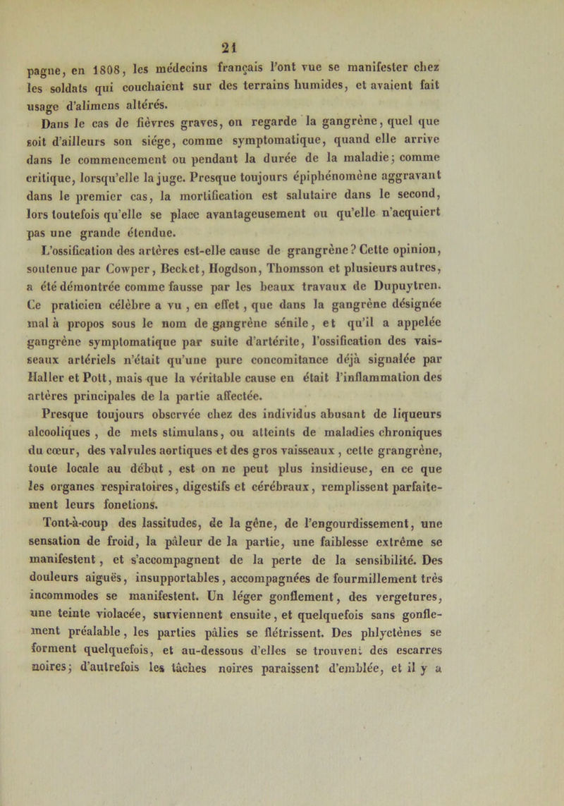 pagne, en 1808, les médecins français l'ont vue se manifester chez les soldats qui couchaient sur des terrains humides, et avaient fait usage d’alimcns altérés. Dans le cas de fièvres graves, on regarde la gangrène, quel que soit d’ailleurs son siège, comme symptomatique, quand elle arrive dans le commencement ou pendant la durée de la maladie; comme critique, lorsqu’elle la juge. Presque toujours épiphénomène aggravant dans le premier cas, la mortification est salutaire dans le second, lors toutefois qu’elle se place avantageusement ou qu’elle n acquiert pas une grande étendue. L’ossification des artères est-elle cause de grangrèue? Cette opinion, soutenue par Cowper, Becket, Hogdson, Thoinsson et plusieurs autres, a été démontrée comme fausse par les beaux travaux de Dupuytren. Ce praticien célèbre a vu , en effet , que dans la gangrène désignée mal à propos sous le nom de gangrène sénile, et qu’il a appelée gangrène symptomatique par suite d’artérite, l’ossification des vais- seaux artériels n’était qu’une pure concomitance déjà signalée par Haller et Pott, mais que la véritable cause en était l’inflammation des artères principales de la partie affectée. Presque toujours observée chez des individus abusant de liqueurs alcooliques, de mets stimulons, ou atteints de maladies chroniques du cœur, des valvules aortiques et des gros vaisseaux , cette grangrène, toute locale au début , est on ne peut plus insidieuse, en ce que les organes respiratoires, digestifs et cérébraux, remplissent parfaite- ment leurs fonctions. Tont-à-coup des lassitudes, de la gène, de l’engourdissement, une sensation de froid, la pâleur de la partie, une faiblesse extrême se manifestent, et s’accompagnent de la perte de la sensibilité. Des douleurs aiguës, insupportables, accompagnées de fourmillement très incommodes se manifestent. Un léger gonflement, des vergetures, une teinte violacée, surviennent ensuite, et quelquefois sans gonfle- ment préalable, les parties pâlies se flétrissent. Des plilyctèues se forment quelquefois, et au-dessous d’elles se trouvent des escarres noires; d’autrefois les lâches noires paraissent d’emblée, et il y a