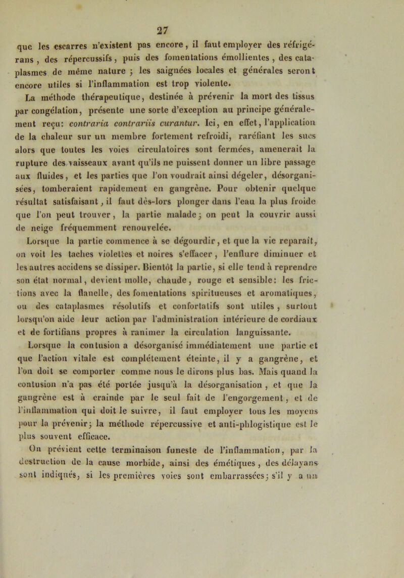 que les escarres n’existent pas encore, il faut employer des réfrigé- rans , des répcrcussifs, puis des fomentations émollientes , des cata- plasmes de même nature ; les saignées locales et générales seront encore utiles si l’inflammation est trop violente. La méthode thérapeutique, destinée à prévenir la mort des tissus par congélation, présente une sorte d’exception au principe générale- ment reçu: contraria conlrariis curantur. Ici, en effet, l’application de la chaleur sur un membre fortement refroidi, raréfiant les sucs alors que toutes les voies circulatoires sont fermées, amènerait la rupture des vaisseaux avant qu’ils ne puissent donner un libre passage aux fluides, et les parties que l’on voudrait ainsi dégeler, désorgani- sées, tomberaient rapidement en gangrène. Pour obtenir quelque résultat satisfaisant, il faut dès-lors plonger dans l’eau la plus froide que l'on peut trouver, la partie malade; on peut la couvrir aussi de neige fréquemment renouvelée. Lorsque la partie commence à se dégourdir, et que la vie réparait, on voit les taches violettes et noires s’effacer , l’enilure diminuer et les autres accidens se dissiper. Bientôt la partie, si elle tend à reprendre son état normal, devient molle, chaude, rouge et sensible: les fric- tions avec la flanelle, des fomentations spiritueuses et aromatiques, ou des cataplasmes résolutifs et confortalifs sont utiles , surtout lorsqu’on aide leur action par l'administration intérieure de cordiaux et de fortifians propres à ranimer la circulation languissante. Lorsque la contusion a désorganise immédiatement une partie et que l’action vitale est complètement éteinte, il y a gangrène, et l'on doit se comporter comme nous le dirons plus bas. Mais quand la contusion n’a pas été portée jusqu’à la désorganisation , et que Ja gangrène est à crainde par le seul fait de l’engorgement, et de l'inflammation qui doit le suivre, il faut employer tous les moyens pour la prévenir; la méthode répercussivc et anli-phlogislique est le plus souvent efficace. On prévient celte terminaison funeste de l’inflammation, par la destruction de la cause morbide, ainsi des émétiques, des délaya ns sont indiqués, si les premières voies sont embarrassées; s'il y a un