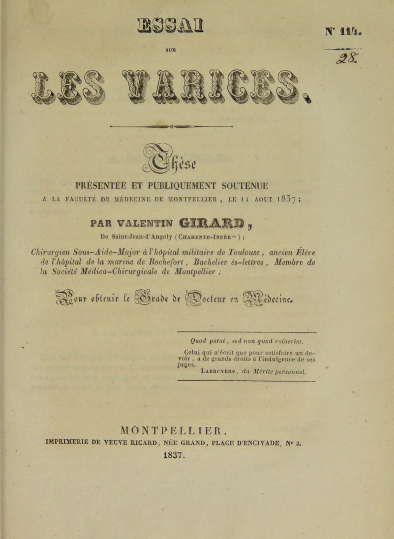 N* lift. SUR % g s: PRÉSENTÉE ET PUBLIQUEMENT SOUTENUE A LA FACULTÉ DE MÉDECINE DE MONTPELLIER, LE 11 AOUT 1807 ; PAR VALENTIN CrlBAIR© y De Saint-Jean-d’Angcly ( Charente-Infér1-® ) ; Chirurgien Sous-Aide-Major A l’hôpital militaire de Toulouse , ancien Elève de l’Iiôpilal de la marine de Roche fort, Bachelier cs-lellres , Membre de la Société Médico-Chirurgicale de Montpellier ; o(5(<nir U §^rab« b< ggocLur Quod potui, sed non quod volverim. Celui qui a’écrit que pour satisfaire un de- voir , a de grands droits à l’indulgence de ses juges. Labbctère , du Mérite personnel. MONTPELLIER, IMPRIMERIE DE VEUVE RICARD, NÉE GRAND, PLACE DTENCIVADE, N 3. 1837.