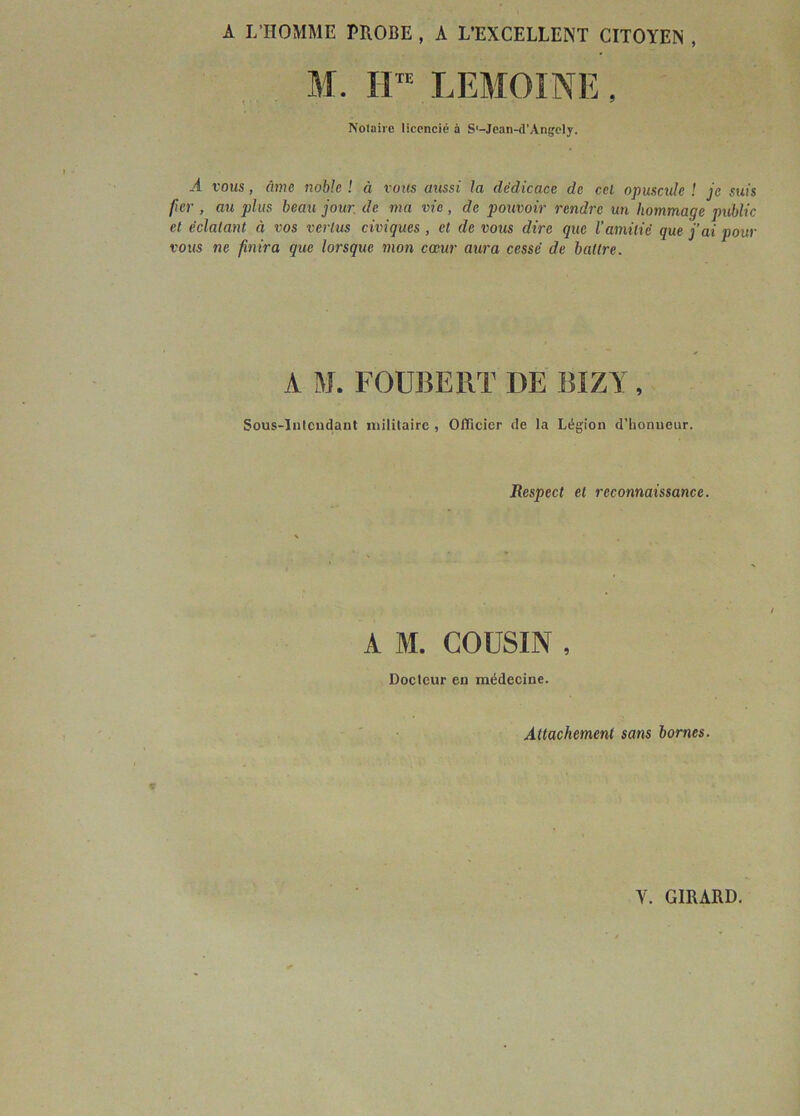 A L'HOMME PROBE , A L'EXCELLENT CITOYEN , M. Il™ LEMOINE, Notaire licencié à S'-Jean-d’Angely. .4 vous, âme noble ! à vous aussi la dédicace de cel opuscule ! je suis fier , au plus beau jour de ma vie, de pouvoir rendre un hommage public et éclatant à vos vertus civiques , et de vous dire que l'amitié que j’ai pour vous ne finira que lorsque mon cœur aura cessé de battre. A M. FOUBERT DE BÏZY, Sous-Intendant militaire , Officier de la Légion d'honneur. Respect et reconnaissance. A M. COUSIN , Docteur en médecine. Attachement sans bornes.