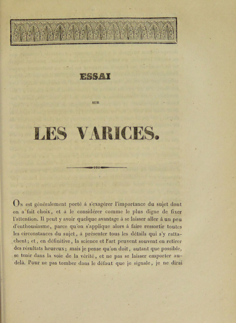 ESSAI SUR On est généralement porté à s’exagérer l’importance du sujet dont on a fait choix, et à le considérer comme le plus digne de fixer l’attention. 11 peut y avoir quelque avantage à se laisser aller à un peu d’enthousiasme, parce qu’on s’applique alors à faire ressortir toutes les circonstances du sujets à présenter tous les détails qui s’y ratta- chent; et, en définitive, la science et fart peuvent souvent eu retirer des résultats heureux; mais je pense qu’on doit, autant que possible, se tenir dans la voie de la vérité, et ne pas se laisser emporter au- delà. four ne pas tomber dans le défaut que je signale, je ne dirai