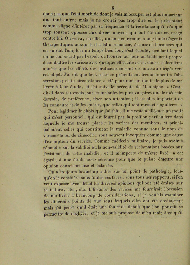 donc pas que l’état morbide dont je vais m’occuper est plus important que tout autre; mais je ne croirai pas trop dire en le présentant comme digne d’intérêt par sa fréquence et la résistance qu’il n’a que trop souvent opposée aux divers moyens qui ont été mis en, usage contre lui. On verra, en effet, qu’on a eu recours à une foule d’agents thérapeutiques auxquels il a fallu renoncer, à cause de l’insuccès qui en suivait l’emploi; un temps bien long s’est écoulé, pendant lequel on ne conservait pas l’espoir de trouver un jour un traitement propre à combattre les varices avec quelque efficacité; c’est dans ces dernières années que les efforts des praticiens se sont de nouveau dirigés vers cet objet. J’ai dit que les varices se présentaient fréquemment à l’ob- servation ; celte circonstance a été pour moi un motif de plus de me livrer à leur étude, et j’ai suivi lé précepte de Montaigne. « C’est, dit-il dans ses essais, sur les maladies les plus vulgaires que le médecin devrait, de préférence, fixer son attention; il est plus important de les connaître et de les guérir, que celles qui sont rares et singulières. » Pour légitimer le choix que j’ai fait, il me reste à alléguer un motif qui m’est personnel, qui est fourni par la position particulière dans laquelle je me trouve placé : les varices des membres, ët princi- palement celles qui constituent la maladie connue sous le nom de varicocèle ou de cirsocèlc, sont souvent invoquées comme une cause d’exemption du service. Comme médecin militaire, je puis avoir à répondre sur la validité ou la non-validité de réclamations basées sur l’existence de cette maladie, et il m’importe de m’être livré, à cet égard, à une élude assez sérieuse pour que je puisse émettre- une opinion consciencieuse et éclairée. On a toujours beaucoup à dire sur un point de pathologie, lors- qu’on le considère sous toutes ses faces , sous tous ses rapports, si l’on veut exposer avec détail les diverses opinions qui ont été émises sur sa nature, etc., etc. L’histoire des varices me fournirait l’occasion de me livrer à beaucoup de considérations, si je voulais examiner les différents points de vue sous lesquels elles ont été envisagées; mais j’ai pensé qu’il était une foule de détails que l’on pouvait se permettre de négliger, et je me suis proposé de m’en tenir à ce qu’il