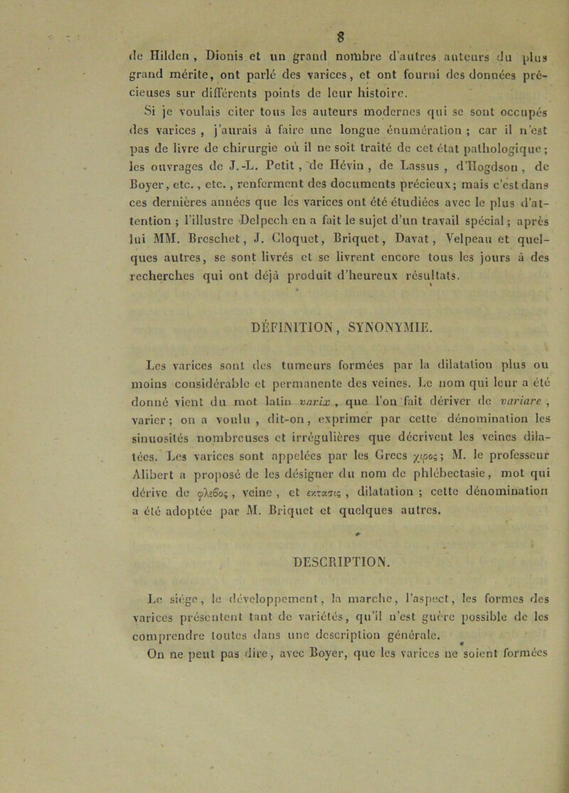 «le Hiltlen , Dionis et un grand nombre d’autres auteurs du plus grand mérite, ont parlé des varices, et ont fourni des données pré- cieuses sur différents points de leur histoire. Si je voulais citer tous les auteurs modernes qui se sont occupés «les varices , j’aurais à faire une longue énumération ; car il n’est pas de livre de chirurgie où il ne soit traité de cet état pathologique; les ouvrages de J.-L. Petit , ‘de Hévin , de Lassus , d’ïîogdsou , de Boyer, etc., etc., renferment des documents précieux; mais c’est dans ces dernières années que les varices ont été étudiées avec le plus «l’at- tention ; l’illustre Delpech en a fait le sujet d’un travail spécial ; après lui MM. Brcschet, J. Cloquct, Briquet, Davat, Yelpeau et quel- ques autres, se sont livrés cl se livrent encore tous les jours à des recherches qui ont déjà produit d’heureux résultats. * DÉFINITION, SYNONYMIE. Les varices sont des tumeurs formées par la dilatation plus ou moins considérable et permanente des veines. Le nom qui leur a été donné vient du mot latin varix , que l’on fait dériver do variare , varier; on a voulu , dit-on, exprimer par cette dénomination les sinuosités nombreuses et irrégulières que décrivent les veines dila- tées. Les varices sont appelées par les Grecs xiP°z> professeur Alibert a proposé de les désigner du nom de phlébectasie, mot qui dérive de pMo;, veine , et «xtanc, , dilatation ; cette dénomination a été adoptée par M. Briquet et quelques autres. DESCRIPTION. Le siège, le développement, la marche, l’aspect, les formes des varices présentent tant de variétés, qu’il n’est guère possible de les comprendre toutes dans une description générale. On ne peut pas dire, avec Boyer, que les varices ne soient formées