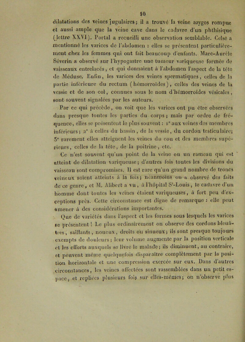 dilatations des veines jugulaires; il a trouvé la veine azygos rompue et aussi ample que la veine cave dans le cadavre d’un phthisique (Jcllrc XX'VI). Portai a recueilli une observation semblable. Celsô a mentionné les varices de l’abdomen : elles se présentent particuliére- ment chez les femmes qui ont fait beaucoup d’enfants. Marc-Aurèle Séverin a observé sur l’hypogastre une tumeur variqueuse formée de vaisseaux entrelacés, et qui donnaient à l’abdomen l’aspect de la tête de Méduse. Enfin, les varices des veines spermatiques, celles de la partie inférieure du rectum (hémorroïdes), celles des veines de la vessie et de son col, connues sous le nom d’hémorroïdes vésicales, 6ont souvent signalées par les auteurs. Par ce qui précède, on voit que les varices ont pu être observées dans presque toutes les parties du corps ; mais par ordre de fré- quence, elles se présentent le plus souvent : i° aux veines des membres inférieurs; 2° à celles du bassin, de la vessie, du cordon testiculaire; 5“ rarement elles atteignent les veines du cou et des membres supé- rieurs , celles de la tête, de la poitrine , etc. Ce n’est souvent qu’un point de la veine ou un rameau qui est atteint de dilatation variqueuse; d’autres fois toutes les divisions du vaisseau sont compromises. 11 est rare qu’un grand nombre de troncs veineux soient atteints à la lois; néanmoins on a observé des faits de ce genre , et M. Alibert a vu , ù l’hôpital S-Louis , le cadavre d’un homme dont toutes les veines étaient variqueuses, à fort peu d’ex- çeptions près. Cette circonstance est digne de remarque : elle peut amener à des considérations importantes. Que de variétés dans l’aspect et les formes sous lesquels les varices se présentent 1 Le plus ordinairement on observe des cordons bleuâ- tres, saillants, noueux, droits ou sinueux; ils sont presque toujours exempts de douleurs ; leur volume augmente par la position verticale et les efforts auxquels se livre le malade ; ils diminuent, au contraire, et peuvent même quelquefois disparaître complètement par la posi- tion horizontale et une compression exercée sur eux. Dans d’autres circonstances, les veines affectées sont rassemblées dans un petit es- pace, et repliées plusieurs fois sur elles-mêmes; on n’observe plus