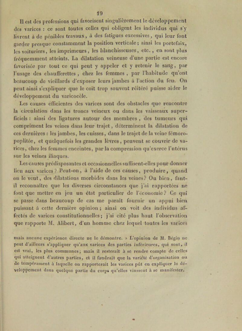 Il est des professions qui favorisent singulièrement le développement des varices : ce sont toutes celles qui obligent les individus qui s’y livrent à de pénibles travaux, à des fatigues excessives, qui leur font garder presque constamment la position verticale; ainsi les portefaix, les voituriers, les imprimeurs, les blanchisseuses, etc. , en sont plus fréquemment atteints. La dilatation veineuse d’une partie est encore favorisée par tout ce qui peut y appeler et y retenir le sang, par l’usage des chaufferettes , chez les femmes , par l’habitude qu’ont beaucoup de vieillards d’exposer leurs jambes à l’action du feu-. On peut ainsi s’expliquer que le coït trop souvent réitéré puisse aider le développement du varicocèle. Les causes efficientes des varices sont des obstacles que rencontre la circulation dans les troncs veineux ou dans les vaisseaux super- ficiels : ainsi des ligatures autour des membres , des tumeurs qui compriment les veines dans leur trajet, déterminent la dilatation de ces dernières : les jambes, les cuisses, dans le trajet de la veine fémoro- poplilée, et quelquefois les grandes lèvres, peuvent se couvrir de va- rices, chez les femmes enceintes, par la compression qu’exerce l’utérus sur les veines iliaques. Les causes prédisposantes cl occasionnelles suffisent-elles pour donner lieu aux varices? Peut-on, à l’aide de ces causes, produire, quand on le veut, des dilatations morbides dans les veines? Ou bien, faut- il reconnaître que les diverses circonstances que j’ai rapportées ne font que mettre en jeu un état particulier de l’économie? Ce qui se passe dans beaucoup de cas me paraît fournir un appui bien puissant à cette dernière opinion ; ainsi on voit des individus af- fectés de varices constitutionnelles; j’ai cité plus haut l’observation que rapporte M. Alibert, d’un homme chez lequel toutes les varices mais aucune expérience directe ne le démontre. » L’opinion de M. Bégin ne peut d’ailleurs s’appliquer qu’aux varices des parties inférieures, qui sont, il est vrai, les plus communes; mais il resterait à se rendre compte de celles qui atteignent d'autres parties, et il faudrait que la variété d’organisation ou de tempérament à laquelle on rapporterait les varices pût en expliquer le dé- veloppement dans quelque partie du corps qu’elles vinssent à se manifester.