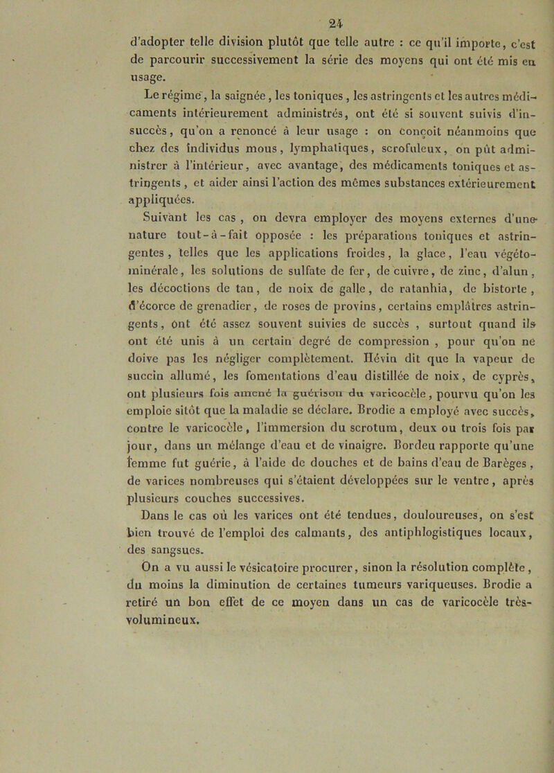 d’adopter telle division plutôt que telle autre : ce qu’il importe, c’est de parcourir successivement la série des moyens qui ont été mis en usage. Le régime , la saignée , les toniques , les astringents cl les autres médi- caments intérieurement administrés, ont été si souvent suivis d’in- succès , qu’on a renoncé à leur usage : on Conçoit néanmoins que chez des Individus mous, lymphatiques, scrofuleux, on pût admi- nistrer à l’intérieur, avec avantage, des médicaments toniques et as- tringents , et aider ainsi l’action des mômes substances extérieurement appliquées. Suivant les cas , on devra employer des moyens externes d’une- nature tout-à-fait opposée : les préparations toniques et astrin- gentes , telles que les applications froides, la glace, l’eau végéto- minérale, les solutions de sulfate de fer, de cuivre, de zinc, d’alun, les décoctions de tan, de noix de galle, de ratanhia, de historié, d’écorce de grenadier, de roses de provins , certains emplâtres astrin- gents , Ont été assez souvent suivies de succès , surtout quand ils ont été unis à un certain degré de compression , pour qu’on ne doive pas les négliger complètement. Hévin dit que la vapeur de succin allumé, les fomentations d’eau distillée de noix, de cyprès, ont plusieurs fois amené la guérison du varicocèle, pourvu qu’on les emploie sitôt que la maladie se déclare. Brodie a employé avec succès, contre le varicocèle, l’immersion du scrotum, deux ou trois fois pas jour, dans un mélange d’eau et de vinaigre. Bordeu rapporte qu’une îemme fut guérie, à l’aide de douches et de bains d’eau de Barèges, de varices nombreuses qui s’étaient développées sur le ventre, après plusieurs couches successives. Dans le cas où les varices ont été tendues, douloureuses, on s’est bien trouvé de l’emploi des calmants, des antiphlogistiques locaux, des sangsues. Ôn a vu aussi le vésicatoire procurer, sinon la résolution complète , du moins la diminution de certaines tumeurs variqueuses. Brodie a retiré un bon effet de ce moyen dans un cas de varicocèle très- volumineux.