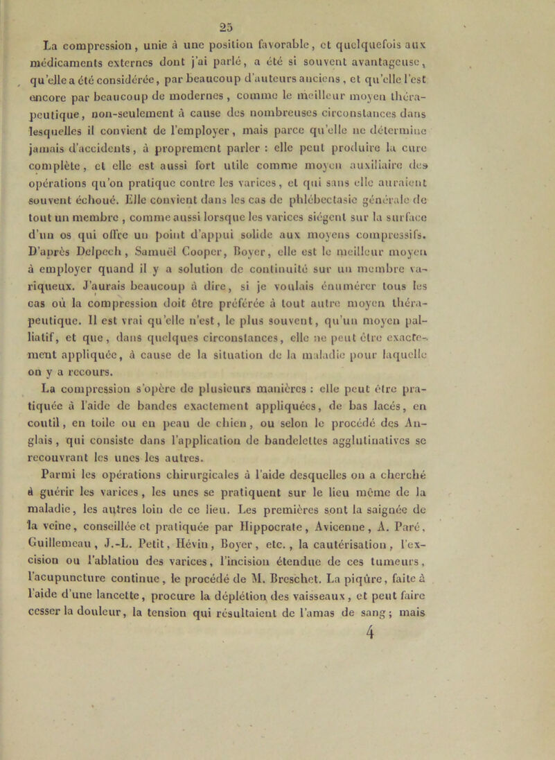 La compression, unie à une position favorable, et quelquefois aux médicaments externes dont j’ai parlé, a été si souvent avantageuse, qu’eJle a été considérée, par beaucoup d’auteurs anciens , et quelle l’est encore par beaucoup de modernes , comme le meilleur moyen théra- peutique, non-seulement à cause des nombreuses circonstances dans lesquelles il convient de l’employer, mais parce quelle ne détermine jamais d’accidents, à proprement parler : elle peut produire lu cure complète, cl elle est aussi fort utile comme moyen auxiliaire des opérations qu’on pratique contre les varices, et qui sans elle auraient souvent échoué. Elle convient dans les cas de phlébectasie générale de tout un membre , comme aussi lorsque les varices siègent sur la surface d’un os qui ollce un point d’appui solide aux moyens compressifs. D’après Delpech, Samuel Coopcr, Boyer, elle est le meilleur moyeu à employer quand il y a solution de continuité sur un membre va- riqueux. J’aurais beaucoup à dire, si je voulais énumérer tous les cas où la compression doit être préférée à tout autre moyen théra- peutique. 11 est vrai quelle n’est, le plus souvent, qu’un moyen pal- liatif, et que, dans quelques circonstances, elle ne peut être exacte- ment appliquée, à cause de la situation de la maladie pour laquelle on y a recours. La compression s’opère de plusieurs manières : elle peut être pra- tiquée à l’aide de bandes exactement appliquées, de bas lacés, en coutil, en toile ou en peau de chien, ou selon le procédé des An- glais , qui consiste dans l'application de bandelettes agglulinalives se recouvrant les unes les autres. Parmi les opérations chirurgicales à l’aide desquelles on a cherché à guérir les varices, les unes se pratiquent sur le lieu même île la maladie, les autres loin de ce lieu. Les premières sont la saignée de la veine, conseillée et pratiquée par Hippocrate, Avicenne, A. Paré, Guillemeau, J.-L. Petit, Hévin, Boyer, etc., la cautérisation, l’ex- cision ou l'ablation des varices, l’incision étendue de ces tumeurs, l’acupuncture continue, le procédé de M. Breschet. La piqûre, faite à laide d’une lancette, procure la déplétion des vaisseaux, et peut faire cesser la douleur, la tension qui résultaient de l’amas de sang; mais 4