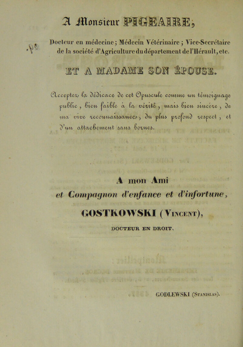 31 JHonsifur PIGE AIME b J)ocleur en médecine; Médecin Vétérinaire; Vice-Secrétaire de la société d’Agricultnre du département de l’Hérault, etc. IT A ISÂIBAIII iie©®Sl. 0Lcc6pteîo 2)&3tco/C& 3e cet 0puicwfe comme- uvi- téinot^uage puCftc , Ijveu- ^at'Gfe a fev «éxi/té , in-a.i-6 Ijj-ett ôtu-céie , 3e wa i>Mje 'tecot4/tiÆt66aM/ce-» , 3u pPui pto^on3 't-eipect , et 3Vi^ attaefiemett/t àci/Hi» •Go^-M-eà, A mon Ami et Compagnon (Venfance et d’infortune, GOSTKOWSRI (VirscENT), DOCTEUR EN DRQITi, / U à.. GODLEWSM (Stamsi as).