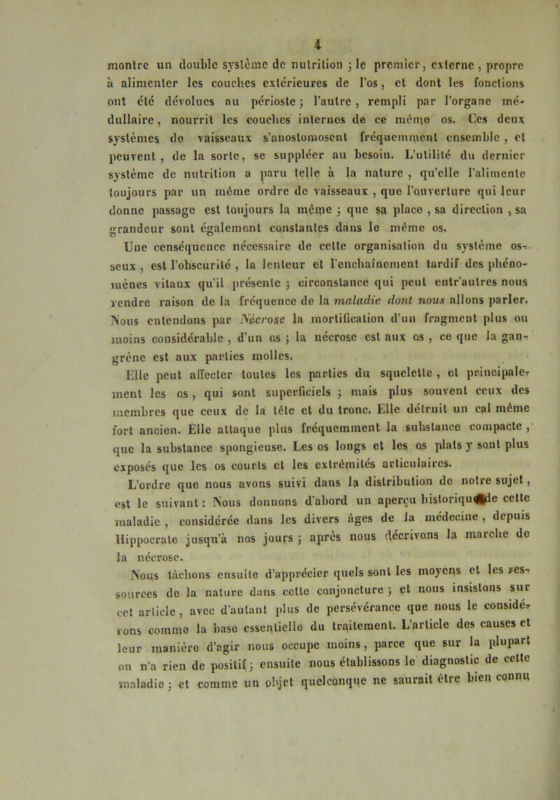 raonlrc un double syslimc de milrilion 3 le premier, externe , propre à alimenlcr les couches exlcrieurcs de l’os, et dont les fonctions ont clé dévolues au périoste; l’autre, rempli par l’organe méf dullaire, nourrit les couches inlernos de ce mémo os. Çcs deux systèmes do vaisseaux s’anoslomoscnt fréquemment ensemble , cl peuvent , de la sorte, se suppléer au besoin. L’utilité du dernier système de nutrition a paru te^le à la nature , qu’elle l’alimente toujours par un même ordre de vaisseaux , que l’ouverture qui leur donne passage est toujours la même 3 que sa place , sa direction , sa crandeur sont également constantes dans le même os. Uue censéqucncc nécessaire de celte organisation du s)^slème ost seux , est robscurile , la lenteur et renchaîuement tardif des phéno- mènes vitaux qu’il présente ; circonstance qui peul entr’autres nous rendre raison de la fréquence de la maladie dont nous allons parler. Nous entendons par Nécrose la inorlificalion d’un fragment plus ou moins considérable , d’un os j la nécrose est aux os , ce que la gan-, grène est aux parties molles. Elle peut affecter toutes les parties du squelette , cl prinoipale-r ment les os, qui sont superficiels ; mais plus souvent ceux des membres que ceux de la tête et du tronc. Elle détruit un cal même fort ancien. Elle attaque plus fréquemment la substance compacte , que la substance spongieuse. Les os longs et les os plats y sont plus exposés qvie les os courts et les cxlrêmilcs articulaires. L’ordre que nous avons suivi dans la distribution de notre sujet, est le suivant : Nous donnons d’abord un aperçu bisloriqu^e celle maladie , considérée dans les divers âges de la médecine , depuis Hippocrate jusqu’à nos jours; après nous décrivons la marche do la nécrose. Nous tâchons ensuite d’apprécier quels sont les moyens et les xesr sources de la nature dans cette conjoncture ; et nous insistons sur cet article , avec d’autant plus de persévérance que nous le considér 10ns comme la base essenliello du traiteinonl. L’article des causes et leur manière d’agir nous occupe moins, parce que sur la plupart ou n’a rien de positif ; ensuite nous établissons le diagnostic de cette maladie ; et comme un objet quelconque ne saurait être bien connu