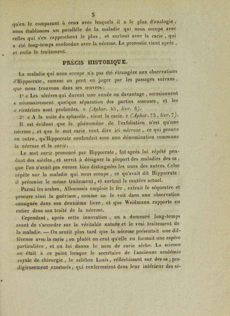 qu'cn le comparant à ceux avec lesquels il a le plus d’analogie , nous clablissons un parallèle de la maladie qui nous oecupe avec celles qui s’en rapprochent le plus , et surtout avec la carie , qui R clé Jong-lcinps confondue avec la nécrose. Le pronostic vient après , cl enfin le Irailcmcnl. PRÉCIS HISTORIQUE. La maladie qui nous occupe n'a pas été étrangère aux observations d llippocrale, comme on peut en juger par les passages suivans , (juc nous trouvons dans scs oeuvres : Les ulcères qui durent une année ou davantage , occasionnent « nécessairement quelque séparation des parties osseuses, et les « cicatrices sont profondes. » ÇAphov. 45^ Zi'or. 6^, 2° « A la suite du sphacèle, vient la carie, v CAphor.l'^, livr.l). Il est évident que le phénomène de l’exfoliation n’est qu’une nécrose , et que le mot carie veut dire ici nécrose , ce qui prouve en outre, qu’Hippocrate confondait sous une dénomination commune la nécrose et la carie. Le mot carie prononcé par Hippocrate , fut après lui répété pen- dant des siècles , et servit à désigner la plupart des maladies des os , que l’on n’avait pas encore bien distinguées les unes des autres. Celse répète sur la maladie qui nous occupe , ce qu’avait dit Hippocrate : il préconise le même traitement, et surtout le canlère actuel. Parmi les arabes, Albucassis emploie le fer , extrait le séquestre et procure ainsi la guérison , comme on le voit dans une observation consignée dans son deuxième livre, et que Weidmann rapporte en entier dans son traité de la nécrose. Cependant , après celte innovation , on a demeure long-temps avant de s’accorder sur la véritable nature et le vrai traitement de la maladie. — On sentit plus tard que la nécrose présentait une dif- férence avec la carie ; ou plutôt on crut qu’elle en formait une espece particulière , et on lui donna le nom de carie sèche. La science • en était à ce point lorsque le secrétaire de l’ancienne académie j oyale de chirurgie , le célèbre Louis , réfléchissant sur des os j pro- rligieuseraent ,ejoslosés, qui renfermaient dans leur intérieur des sé-