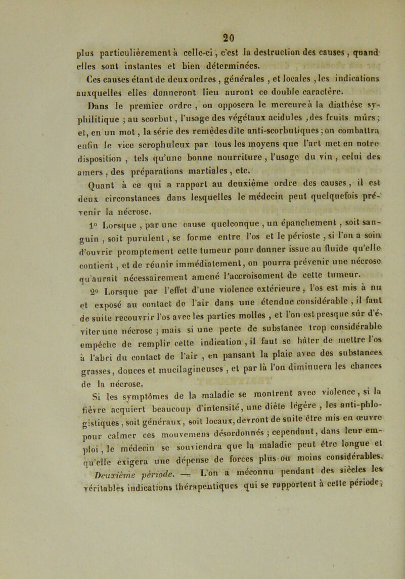 plus particulièrement k celle-ci, c’est la destruction des causes, qnand elles sont instantes et bien déterminées. Ces causes étant de deux ordres , générales , et locales , les indications auxquelles elles donneront lieu auront ce double caractère. I>ans le premier ordre , on opposera le mercure à la diathèse sy- philitique ; au scorbut, l’usage des végétaux acidulés ,des fruits mûrs; et, en un mot, la série des remèdes dite anti-scorbutiques 3 on combattra enfin le vice scrophuleux par tous les moyens que l’art met en notre disposition , tels qu’une bonne nourriture, l’usage du vin , celui des amers , des préparations martiales, etc. Quant à ce qui a rapport au deuxième ordre des causes, il est deux circonstances dans lesquelles le médecin peut quelquefois pré- venir la nécrose. 1° Lorsque , par une cause quelconque , un épanchement , soit san- guin , soit purulent, se forme entre l’os et le périoste , si l’on a soia d’ouvrir promptement cette tumeur pour donner issue au fluide qu’elle contient , et de réunir immédiatement, on pourra prévenir une nécrose qu'aurait nécessairement amené l'accroisement de cette tumeur. Lorsque par l’efTot d’une violence extérieure, l’os est mis à nu et exposé au contact do l’air dans une étendue considérable , il faut de suite recouvrir l’os avec les parties molles , et l’on est presque sûr d'é- viter une nécrose 5 mais si une perte de substance trop considérable empêche de remplir celte indication , il faut se hâter de mettre 1 os k l’abri du contact de l’air , en pansant la plaie avec des substances grasses, douces et mucilagineuscs , et parla l’on ûimmuera les chances de la nécrose. Si les symptômes de la maladie se montrent avec violence , si la fièvre acquiert beaucoup d’intensité, une diete légère , les anti phlo gistiques , soit généraux, soit locaux,devront de suite être mis eu œuvre pour calmer ces mouvemens désordonnés 3 cependant, dans leur em- ploi , le médecin se souviendra que la maladie peut être longue et qu’elle exigera une dépense de forces plus ou moins considérables. Deuxième période, -r L’on a méconnu pendant des siècles les véritables indications thérapeutiques qui se rapportent à celte période;