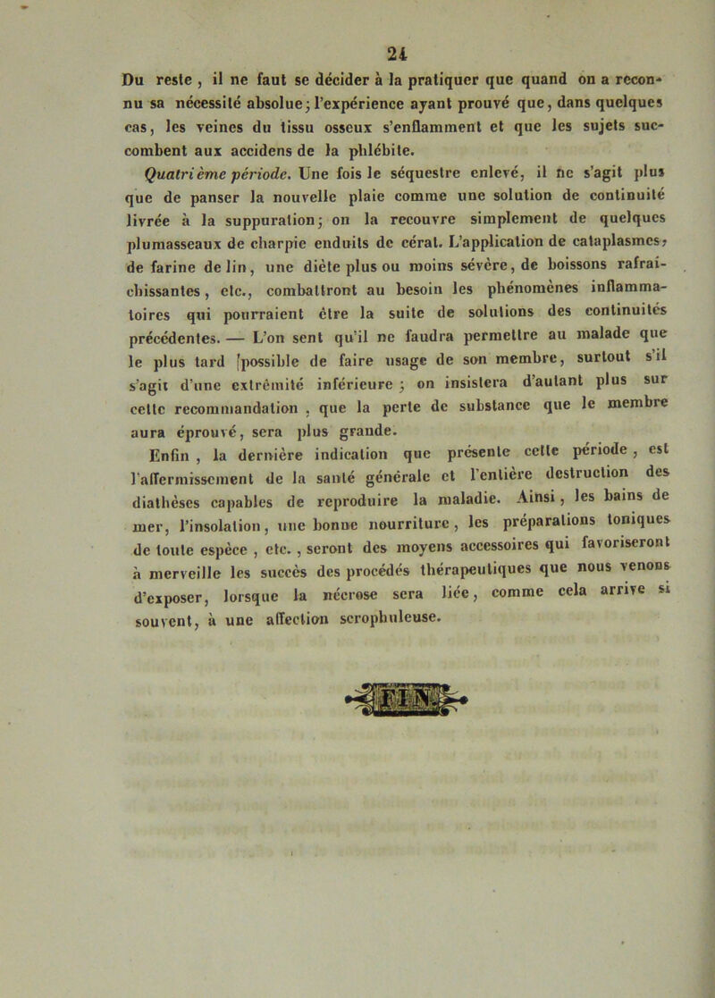 Du reste , il ne faut se décider à la pratiquer que quand on a recon« nu sa nécessité absolue^l’expérience ajanl prouvé que, dans quelques cas, les veines du tissu osseux s’enflamment et que les sujets suc- combent aux accidens de la phlébite. Quatrième période. Une fois le séquestre enlevé, il ne s’agit plu* que de panser la nouvelle plaie comme une solution de continuité livrée à la suppuration j on la recouvre simplement de quelques plumasseaux de charpie enduits de céral. L’application de cataplasmes? de farine de lin, une diète plus ou moins sévère, de boissons rafraî- chissantes , etc., combattront au besoin les phénomènes inflamma- toires qui pourraient être la suite de solutions des continuités précédentes. — L’on sent qu’il ne faudra permettre au malade que le plus tard [possible de faire usage de son membre, surtout s il s’agit d’une extrémité inférieure on insistera d’autant plus sur cette recommandation , que la perte de substance que le membre aura éprouvé, sera plus grande. Enfin , la dernière indication que présente cette période , est l’alTermisscment de la santé générale et l’entière destruction des diathèses capables de reproduire la maladie. Ainsi, les bains de mer, l’insolation, une bonne nourriture, les préparations toniques de toute espèce , etc., seront des moyens accessoires qui favoriseront à merveille les succès des procédés thérapeutiques que nous venons d’exposer, lorsque la nécrose sera liée, comme cela arrive s» souvent, à une affection scropbuleuse.