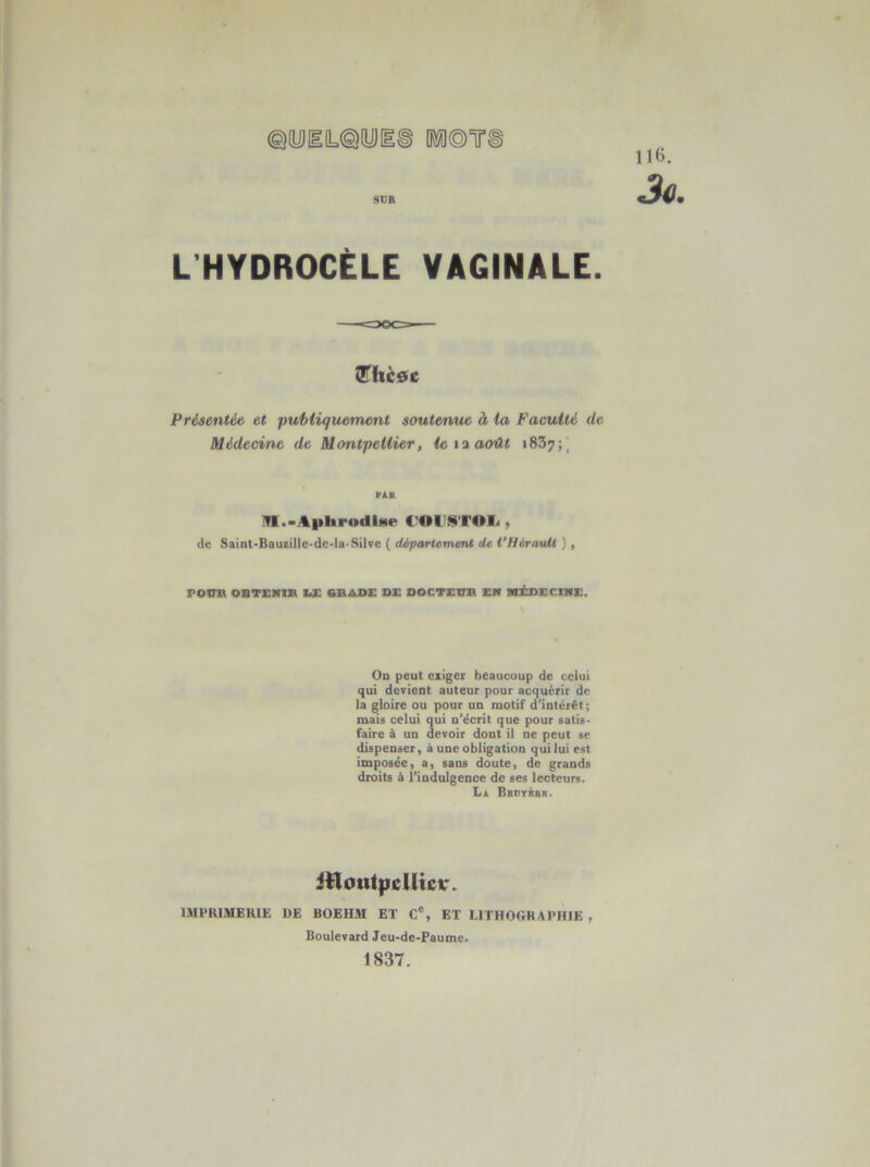 d©T ©yiiL^yi SCR 116. Jo. L’HYDROCÈLE VAGINALE. îShc0c Présentée et publiquement souterme à la Faculté de Médecine de Montpellier, le août «837;| rÀB !VI.-Aphrodite C'OA'KTOIj , de Saint-BauiilIc-dc-la-Silve ( défartement de l’Hérault ) , FOim OBTSNXB UE OBADE D!E DOCTICBB EN MÉDECINE. On peut eiiger beaucoup de celui qui devient auteur pour acquérir de la gloire ou pour un motif d’intérêt; mais celui qui n’écrit que pour satis- faire à un devoir dont il ne peut se dispenser, à une obligation qui lui est imposée, a, sans doute, de grands droits à l’indulgence de ses lecteurs. La Bbdyàbs. itlottt|icUicr> IMPRIMERIE DE BOEHM ET C% ET LITHOGRAPHIE , Boulevard Jeu-de-Faume. 1837.