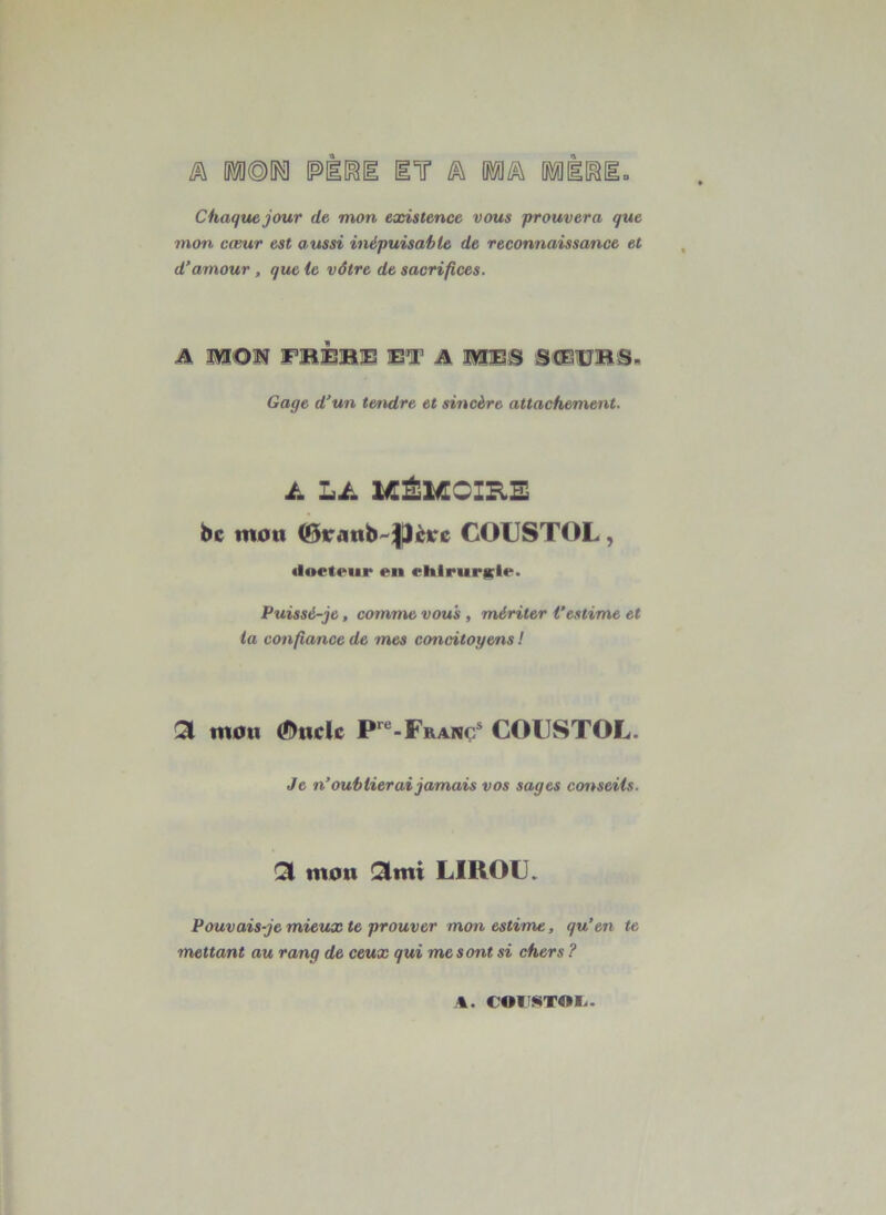 Chaque jour de mon existence vous prouvera que mon cœur est aussi inépuisable de reconnaissance et d’amour, que le vôtre de sacrifices. A MON FIBÉBE ET A MES SCEUBS, Gage d’un tendre et sincère attachement. ü Lü 1ÆÉ1ÆOIB.B be mou (BtranbPère COUSTOL, docteur en chIrurKie. Puissé-je, comme vous , mériter l’estime et ta confiance de mes concitoyens ! Qi mou ©tidc P‘^“-Franç^ COUSTOL. Je n’oublierai jamais vos sages conseils. mon !3imi LIROU. Pouvais-je mieux te prouver mon estime, qu’en te mettant au rang de ceux qui me s ont si chers ? %. €OIî$«TOI..