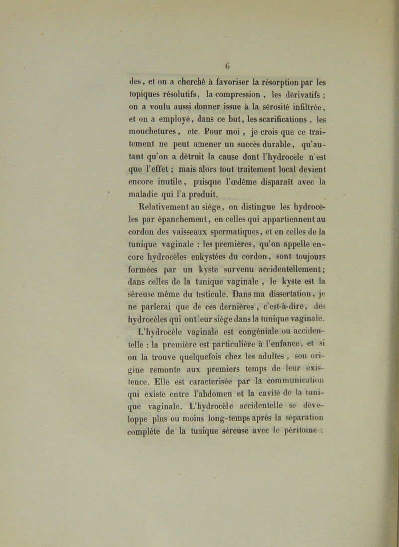 (les, et on a cherché à favoriser la résorption par les topiques résolutifs, la compression , les dérivatifs ; on a voulu aussi donner issue à la sérosité infiltrée, et on a employé, dans ce but, les scarifications, les mouchetures, etc. Pour moi, je crois que ce trai- tement ne peut amener un succès durable, qu’au- tant qu’on a détruit la cause dont l’hydrocèle n’est que l’effet ; mais alors tout traitement local devient encore inutile, puisque l’oedème disparaît avec la maladie qui l’a produit. Relativement au siège, on distingue les hydrocè- les par épanchement, en celles qui appartiennent au cordon des vaisseaux spermatiques, et en celles de la tunique vaginale : les premières, qu’on appelle en- core hydrocèles enkystées du cordon, sont toujours formées par un kyste survenu accidentellement; dans celles de la tunique vaginale , le kyste est la séreuse même du testicule. Dans ma dissertation, je ne parlerai que de ces dernières, c’est-à-dire, des hydrocèles qui ont leur siège dans la tunique vaginale. L’hydrocèle vaginale est congéniale ou acciden- telle : la première est particulière à l’enfance, et si on la trouve quelquefois chez les adultes , son ori- gine remonte aux premiers temps de leur exis- tence. Elle est caractérisée par la communication qui existe entre l’abdomen et la cavité de la tuni- que vaginale. L’hydrocèle accidentelle se déve- loppe plus ou moins Ion g-temps après la séparation complète de la tunique séreuse avec 1e péritoine :