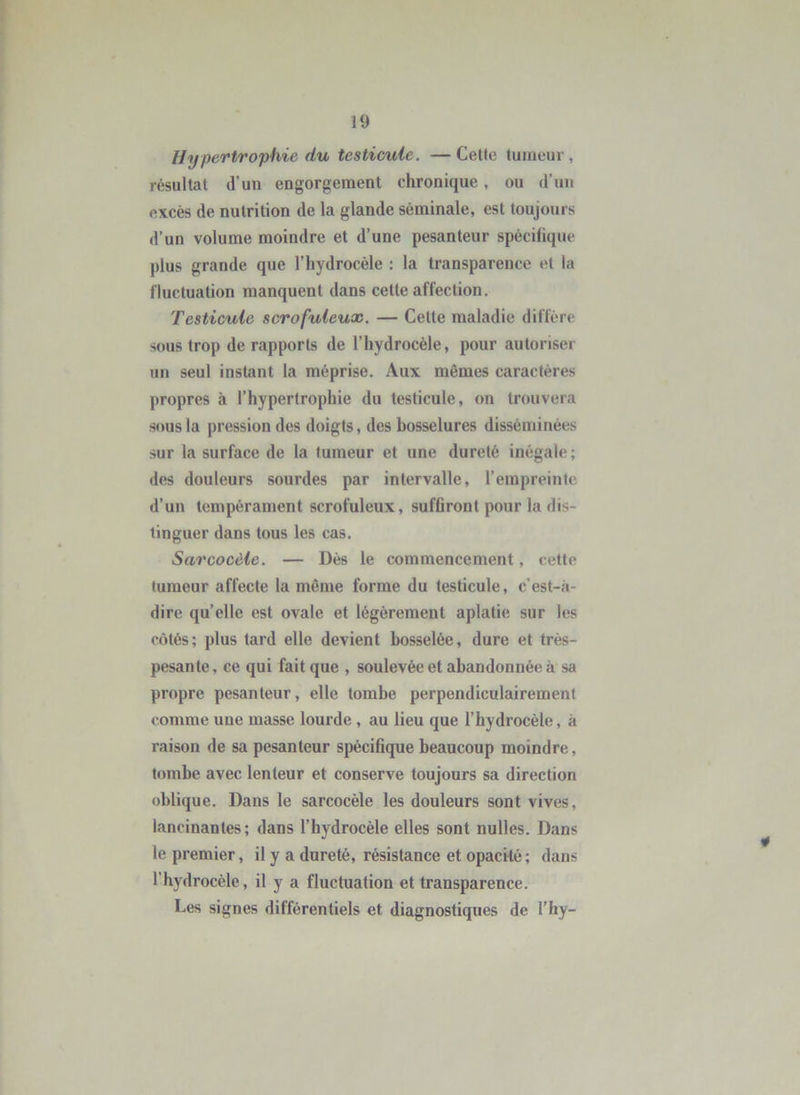 Hypertrophie du testicule. — Celle tumeur , résultat d’un engorgement chronique, ou d’un excès de nutrition de la glande séminale, est toujours d’un volume moindre et d’une pesanteur spécifique plus grande que l’hydrocèle ; la transparence et la fluctuation manquent dans cette affection. Testicule scrofuleux. — Celte maladie diffère sous trop de rapports de l’hydrocèle, pour autoriser un seul instant la méprise. Aux mêmes caractères propres à l’hypertrophie du testicule, on trouvera sous la pression des doigts, des bosselures disséminées sur la surface de la tumeur et une dureté inégale; des douleurs sourdes par intervalle, l’empreinte d’un tempérament scrofuleux, sufflront pour la dis- tinguer dans tous les cas. Sarcocèle. — Dès le commencement, cette tumeur affecte la même forme du testicule, c’est-à- dire qu’elle est ovale et légèrement aplatie sur les côtés; plus tard elle devient bosselée, dure et très- pesante, ce qui fait que , soulevée et abandonnée à sa propre pesanteur, elle tombe perpendiculairement comme une masse lourde , au lieu que l’hydrocéle, à raison de sa pesanteur spécihque beaucoup moindre, tombe avec lenteur et conserve toujours sa direction oblique. Dans le sarcocèle les douleurs sont vives, lancinantes; dans l’hydrocèle elles sont nulles. Dans le premier, il y a dureté, résistance et opacité ; dans l’hydrocèle, il y a fluctuation et transparence. Les signes différentiels et diagnostiques de l’hy-