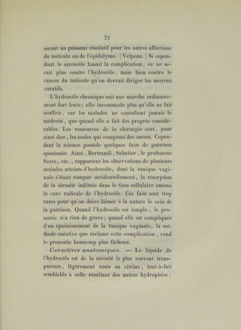 seront un puissant résolutif pour les autres affections (lu testicule ou de l’épididyme. (Velpeau, ) Si cepen- dant le sarcocèle faisait la complication, ce ne se- rait plus contre l’hydrocèle, mais bien contre le cancer du testicule qu’on devrait diriger les moyens curatifs. L’hydrocèle chronique suit une marche ordinaire- ment fort lente; elle incommode plus (ju elle ne fait souffrir, car les malades ne consultent jamais le médecin , que quand elle a fait des progrès considé- rables. Les ressources de la chirurgie sont, pour ainsi dire , les seules qui comptent des succès. Cepen- dant la science possède quelques faits de guérison spontanée. Ainsi, Bertrandi, Sabatier , le professeur Serre, etc, , rapportent les observations de plusieurs malades atteints d’hydrocèle, dont la tunique vagi- nale s’étant rompue accidentellement, la résorption de la sérosité infiltrée dans le tissu cellulaire amena la cure radicale de l’hydrocèle. Ces faits sont trop rares pour qu’on doive laisser à la nature le soin de la guérison. Quand l’hydrocèle est simple , le pro- nostic n’a rien de grave ; quand elle est compliquée d’un épaississement de la tunique vaginale, la mé- thode curative que réclame cette complication , rend le pronostic beaucoup plus fâcheux. Caractères anatomiques. — Le liquide de l’hydrocèle est de la sérosité le plus souvent trans- parente, légèrement rosée ou citrine , tout-à-fait semblable à celle résultant des autres hydropisies :