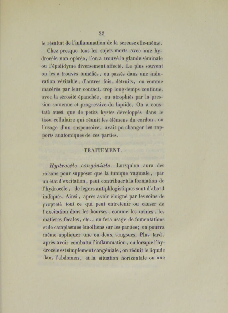 le résultat de l’inflammation de la séreuse elle-même. Chez presque tous les sujets morts avec une hy- drocèle non opérée, l’on a trouvé la glande séminale ou l’épididyme diversement affecté. Le plus souvent on les a trouvés tuméfiés, ou passés dans une indu- ration véritable; d’autres fois, détruits, ou comme macérés par leur contact, trop long-temps continué, avec la sérosité épanchée, ou atrophiés par la pres- sion soutenue et progressive du liquide. On a cons- taté aussi que de petits kystes développés dans le tissu cellulaire qui réunit les élémens du cordon, ou l’usage d’un suspensoire, avait pu changer les rap- ports anatomiques de ces parties, TRAITEMENT. Hydrocèle congéniale. Lorsqu’on aura des raisons pour supposer que la tunique vaginale, par un état d’excitation, peut contribuer à la formation de l’hydrocèle, de légers antiphlogistiques sont d’abord indiqués. Ainsi, après avoir éloigné par les soins de. propreté tout ce qui peut entretenir ou causer de l’excitation dans les bourses, comme les urines, les matières fécales, etc., on fera usage de fomentations et de cataplasmes émolliens sur les parties ; on pourra même appliquer une ou deux sangsues. Plus tard, après avoir combattu l’inflammation, ou lorsque l’hy- drocèle est simplement congéniale , on réduit le liquide dans l’abdomen, et la situation horizontale ou une