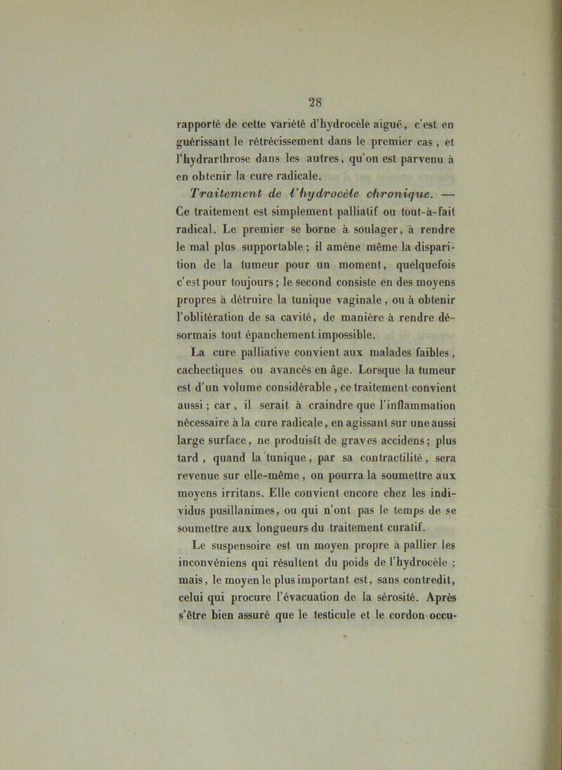 rapporté de cette variété d'hydrocèle aiguë, c’est en guérissant le rétrécissement dans le premier cas , et l’hydrarthrose dans les autres, qu’on est parvenu à en obtenir la cure radicale. Traitement de Vhyd/rocèie chronique. — Ce traitement est simplement palliatif ou tout-à-fait radical. Le premier se borne à soulager, à rendre le mal plus supportable; il amène même la dispari- tion de la tumeur pour un moment, quelquefois c’est pour toujours; le second consiste en des moyens propres à détruire la tunique vaginale , ou à obtenir l’oblitération de sa cavité, de manière à rendre dé- sormais tout épanchement impossible. La cure palliative convient aux malades faibles, cachectiques ou avancés en âge. Lorsque la tumeur est d’un volume considérable, ce traitement convient aussi ; car, il serait à craindre que l’inflammation nécessaire à la cure radicale, en agissant sur une aussi large surface, ne produisît de graves accidens; plus tard , quand la tunique, par sa contractilité, sera revenue sur elle-même, on pourra la soumettre aux moyens irritans. Elle convient encore chez les indi- vidus pusillanimes, ou qui n’ont pas le temps de se soumettre aux longueurs du traitement curatif. Le suspensoire est un moyen propre à pallier les inconvéniens qui résultent du poids de l’hydrocèle ; mais, le moyen le plus important est, sans contredit, celui qui procure l’évacuation de la sérosité. Après s’être bien assuré que le testicule et le cordon occu-