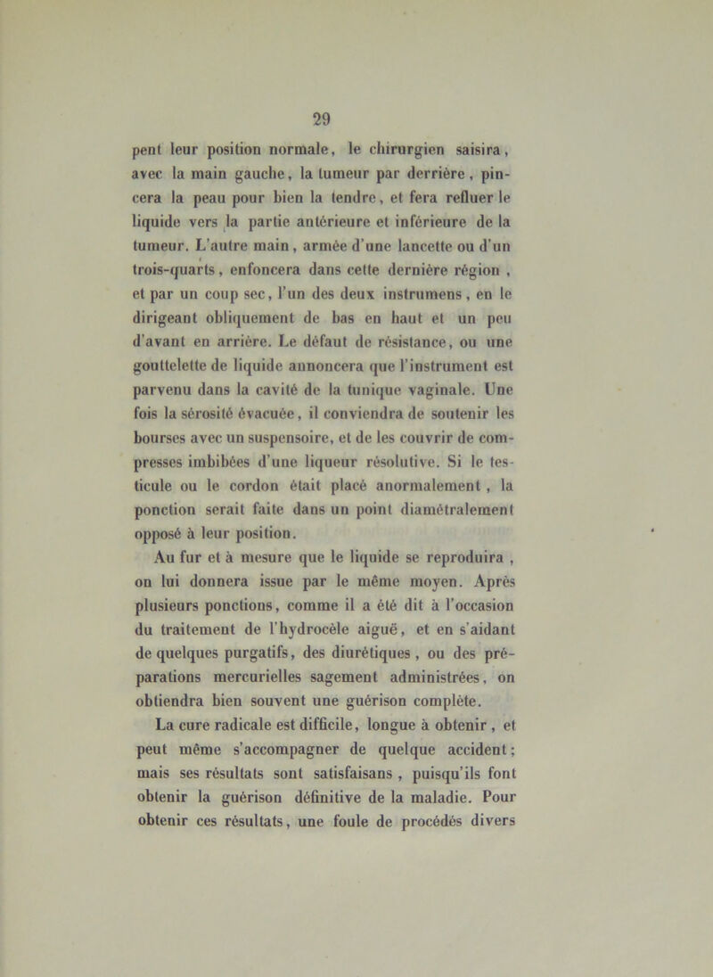 pent leur position normale, le chirurgien saisira, avec la main gauche, la tumeur par derrière, pin- cera la peau pour bien la tendre, et fera refluer le liquide vers Ja partie antérieure et inférieure de la tumeur. L’autre main, armée d’une lancette ou d’un trois-quarts, enfoncera dans cette dernière région , et par un coup sec, l’un des deux instrumens, en le dirigeant obliquement de bas en haut et un peu d’avant en arrière. Le défaut de résistance, ou une gouttelette de liquide annoncera que l’instrument est parvenu dans la cavité de la tunique vaginale. Une fois la sérosité évacuée, il conviendra de soutenir les bourses avec un suspensoire, et de les couvrir de com- presses imbibées d’une liqueur résolutive. Si le tes- ticule ou le cordon était placé anormalement, la ponction serait faite dans un point diamétralement opposé à leur position. Au fur et à mesure que le liquide se reproduira , on lui donnera issue par le même moyen. Après plusieurs ponctions, comme il a été dit à l’occasion du traitement de l’hydrocèle aiguë, et en s’aidant de quelques purgatifs, des diurétiques , ou des pré- parations mercurielles sagement administrées, on obtiendra bien souvent une guérison complète. La cure radicale est difficile, longue à obtenir , et peut même s’accompagner de quelque accident; mais ses résultats sont satisfaisans , puisqu’ils font obtenir la guérison définitive de la maladie. Pour obtenir ces résultats, une foule de procédés divers