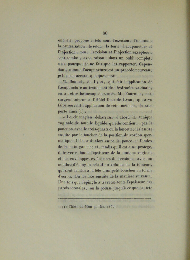 ont été proposés ; tels sont l’excision , l’incision , la cautérisation, le séton, la tente , l’acupuncture et l’injection; tous, l’excision et l’injection exceptées , sont tombés, avec raison, dans un oubli complet, c’est pourquoi je ne fais que les rapporter. Cepen- dant, comme l’acupuncture est un procédé nouveau, je lui consacrerai quelques mots. M. Bonnet, de Lyon, qui fait l’application de l’acupuncture au traitement de l’hydrocèle vaginale, en a retiré beaucoup de succès. M. Fournier, chi- rurgien interne à l’Hôtel-Dieu de Lyon , qui a vu faire souvent l’application de cette méthode, la rap- porte ainsi (1) : « Le chirurgien débarrasse d’abord la tunique vaginale de tout le liquide qu’elle contient, par la ponction avec le trois-quarts ou la lancette; il s’assure ensuite par le toucher de la position du cordon sper- matique. Il le saisit alors entre le pouce et l’index de la main gauche; et, taudis qu’il est ainsi protégé, il traverse toute l’épaisseur de la tunique vaginale et des enveloppes extérieures du scrotum, avec un nombre d’épingles relatif au volume de la tumeur , ([ui sont armées à la tête d’un petit bouchon en forme d’écrou. On les fixe ensuite de la manière suivante. Une fois que l’épingle a traversé toute l’épaisseur des parois scrotales, on la pousse jusqu’à ce que la tète (i) Thèse de .Montpellier. i836.