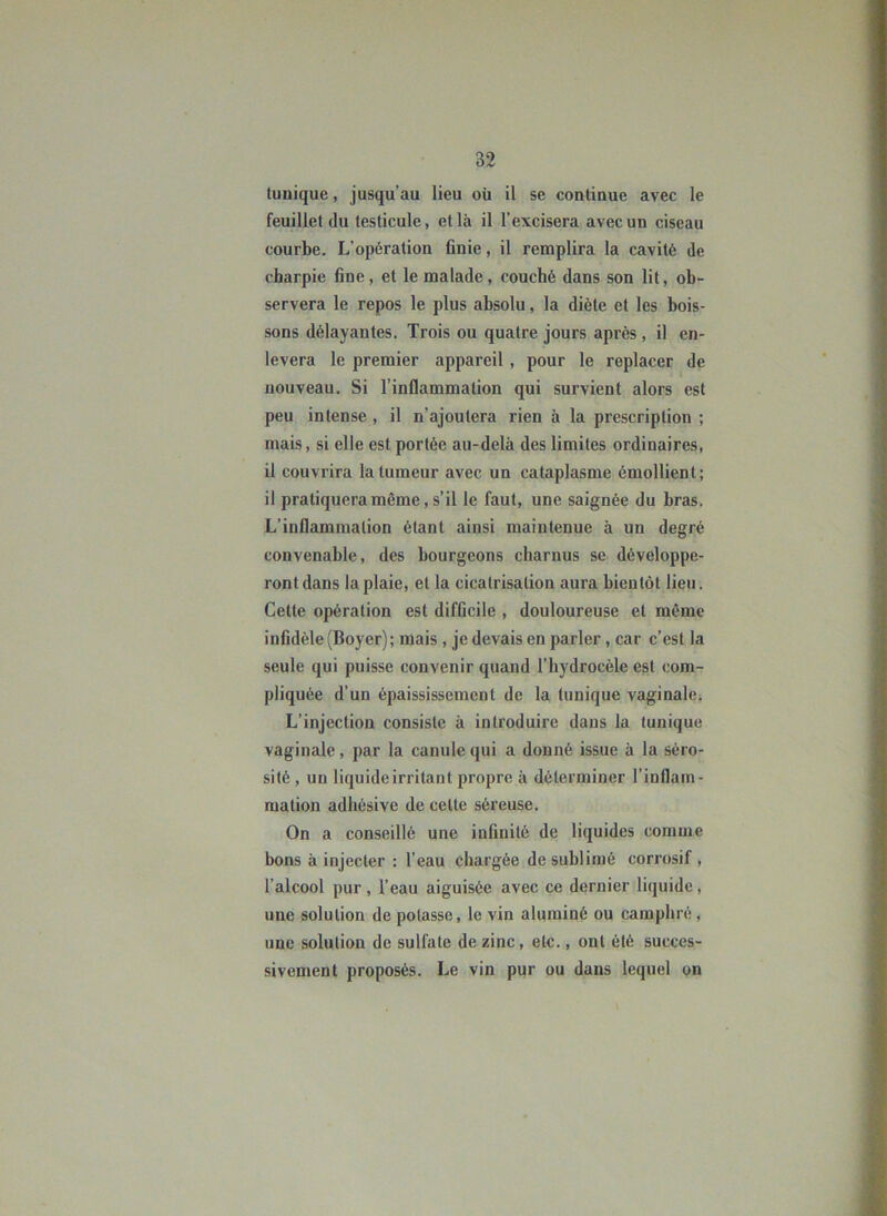 tunique, jusqu’au lieu où il se continue avec le feuillet (lu testicule, et là il l’excisera avec un ciseau courbe. L’opération finie, il remplira la cavité de charpie fine, et le malade, couché dans son lit, ob- servera le repos le plus absolu, la diète et les bois- sons délayantes. Trois ou quatre jours après, il en- lèvera le premier appareil, pour le replacer de nouveau. Si l’inflammation qui survient alors est peu intense , il n’ajoutera rien à la prescription ; mais, si elle est portée au-delà des limites ordinaires, il couvrira la tumeur avec un cataplasme émollient; il pratiquera même, s’il le faut, une saignée du bras. L’inflammation étant ainsi maintenue à un degré convenable, des bourgeons charnus se développe- ront dans la plaie, et la cicatrisation aura bientôt lieu. Celte opération est difficile , douloureuse et même infidèle (Boyer); mais , je devais en parler, car c’est la seule qui puisse convenir quand l’hydrocèle est com- pliquée d’un épaississement de la tunique vaginale; L’injection consiste à introduire dans la tunique vaginale, par la canule qui a donné issue à la séro- sité , un liquideirritant propre à déterminer l’inflam- mation adhésive de celte séreuse. On a conseillé une infinité de liquides comme bons à injecter : l’eau chargée de sublimé corrosif , l’alcool pur, l’eau aiguisée avec ce dernier liquide, une solution de potasse, le vin aluminé ou camphré , une solution de sulfate de zinc, etc., ont été succes- sivement proposés. Le vin pur ou dans lequel on