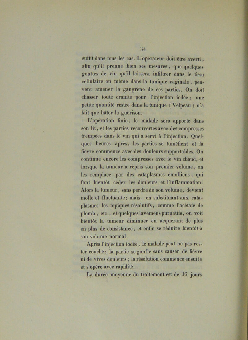 suffit dans tous les cas. L’opérateur doit être averti, afin qu’il prenne bien ses mesures, que quelques gouttes de vin qu’il laissera infiltrer dans le tissu cellulaire ou même dans la tunique vaginale, peu- vent amener la gangrène de ces parties. On doit chasser toute crainte pour l’injection iodée ; une petite quantité restée dans la tunique ( Velpeau ) n’a fait que hâter la guérison. L’opération finie, le malade sera apporté dans son lit, et les parties recouvertes avec des compresses trempées dans le vin qui a servi à l’injection. Quel- ques heures après, les parties se tuméfient et la fièvre commence avec des douleurs supportables. On continue encore les compresses avec le vin chaud, et lorsque la tumeur a repris son premier volume, on les remplace par des cataplasmes émolliens , qui font bientôt céder les douleurs et l’inflammation. Alors la tumeur, sans perdre de son volume, devient molle et fluctuante; mais, en substituant aux cata- plasmes les topiques résolutifs, comme l’acétate de plomb, etc., et quelques lavemens purgatifs, on voit bientôt la tumeur diminuer en acquérant de plus en plus de consistance, et enfin se réduire bientôt à son volume normal. Après l’injection iodée, le malade peut ne pas res- ter couché ; la partie se gonfle sans causer de fièvre ni de vives douleurs ; la résolution commence ensuite et s’opère avec rapidité. La durée moyenne du traitement est de 36 jours