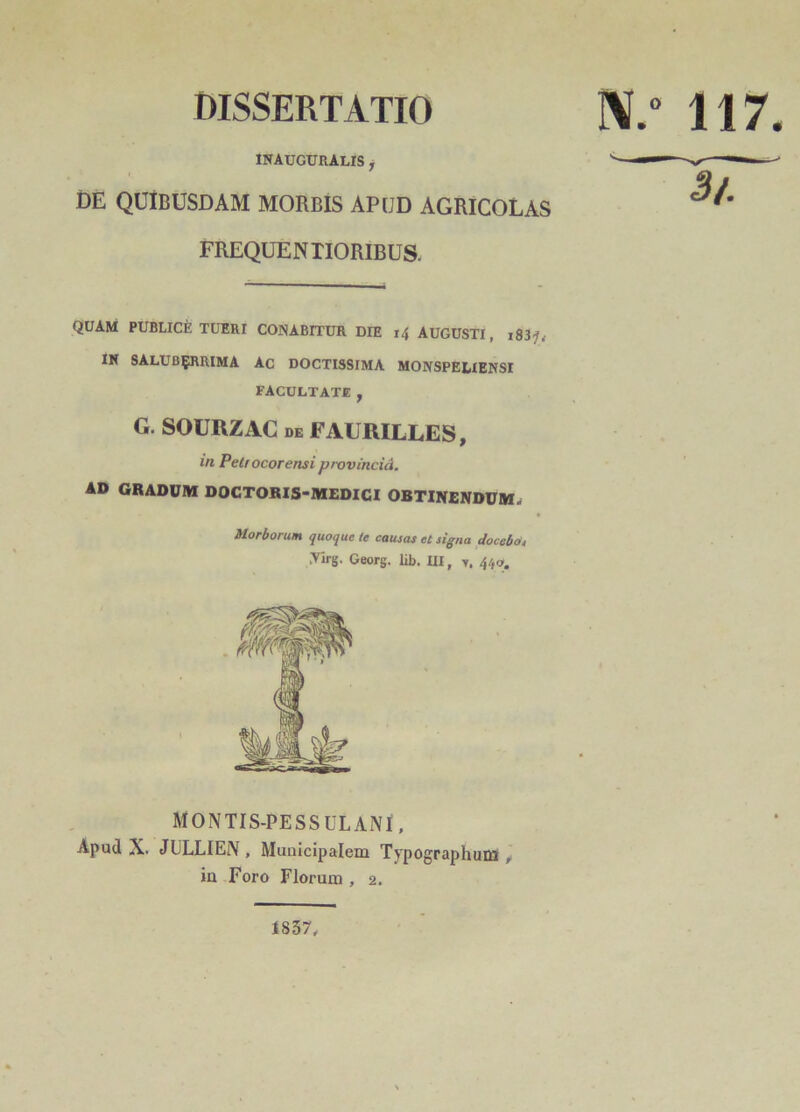 DISSERTATIO N.° 117. INAUGURALIS , DE QUIBUSDAM MORBIS APUD AGRICOLAS FREQUENTIORIBUS. QUAM PUBLICE TUERI CONABITUR DIE 14 AUGUSTI, ,83?, IN SALUBERRIMA AC DOCTISSIMA MONSPELIENSI FACULTATE , G. SOURZAC de FAURILLES, in Petrocorensi provincid. AD GRADUM DOCTORIS-MEDICI OBTINENDUM^ Morborum quoque (e causas et signa docebo, Airg. Georg. lib. III, y. 440, MONTIS-PESSULANI, Apud X. JULLIEN , Municipalem Typographum , in Foro Florum , 2. 1837,