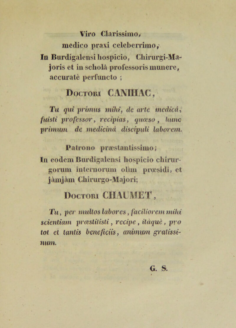 Viro Clarissimo, medico praxi celeberrimo , Ia Burdigalensihospicio, Chirurgi-Ma- joris et in scliola professoris munere, accurate perfuncto ; Dgctoui CANIHAC, Tu qui primus mihi, de arte medica, fuisti professor, recipias, quoeso , hunc primum de medicina discipuli laborem. Patrono praeslanlissimo; In eodem Burdigalensi hospicio chirur- gorum internorum olirn proesidi, et jamjam Chirurgo-Majori; Doctori CHAUMET, Tu, per mullos labores, faciliorem milii scientiam preestitisti, recipe , itaque, pro tot et tantis beneficiis, animum gralissi- num. G. &